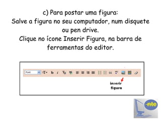 c) Para postar uma figura: Salve a figura no seu computador, num disquete ou pen drive. Clique no ícone Inserir Figura, na barra de ferramentas do editor. 
