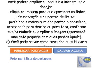 Você poderá ampliar ou reduzir a imagem, se o desejar: - clique na imagem para que apareçam as linhas de marcação e os pontos de limite; - posicione o mouse num dos pontos e pressione, arrastando para dentro ou para fora, conforme queira reduzir ou ampliar a imagem (aparecerá uma seta pequena com duas pontas iguais). e) Você pode salvar como rascunho ou publicar a postagem: 