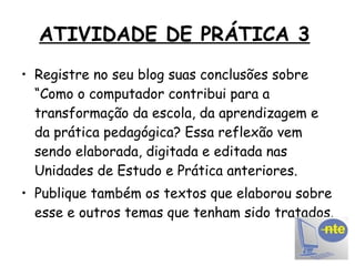 ATIVIDADE DE PRÁTICA 3   Registre no seu blog suas conclusões sobre “Como o computador contribui para a transformação da escola, da aprendizagem e da prática pedagógica? Essa reflexão vem sendo elaborada, digitada e editada nas Unidades de Estudo e Prática anteriores. Publique também os textos que elaborou sobre esse e outros temas que tenham sido tratados. 