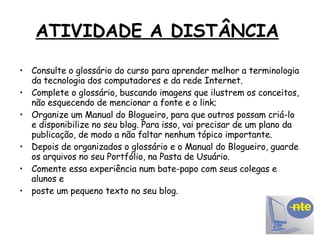 ATIVIDADE A DISTÂNCIA   Consulte o glossário do curso para aprender melhor a terminologia da tecnologia dos computadores e da rede Internet. Complete o glossário, buscando imagens que ilustrem os conceitos, não esquecendo de mencionar a fonte e o link; Organize um Manual do Blogueiro, para que outros possam criá-lo e disponibilize no seu blog. Para isso, vai precisar de um plano da publicação, de modo a não faltar nenhum tópico importante. Depois de organizados o glossário e o Manual do Blogueiro, guarde os arquivos no seu Portfólio, na Pasta de Usuário. Comente essa experiência num bate-papo com seus colegas e alunos e poste um pequeno texto no seu blog. 
