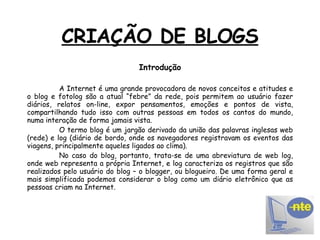 CRIAÇÃO DE BLOGS Introdução A Internet é uma grande provocadora de novos conceitos e atitudes e o blog e fotolog são a atual “febre” da rede, pois permitem ao usuário fazer diários, relatos on-line, expor pensamentos, emoções e pontos de vista, compartilhando tudo isso com outras pessoas em todos os cantos do mundo, numa interação de forma jamais vista. O termo blog é um jargão derivado da união das palavras inglesas web (rede) e log (diário de bordo, onde os navegadores registravam os eventos das viagens, principalmente aqueles ligados ao clima). No caso do blog, portanto, trata-se de uma abreviatura de web log, onde web representa a própria Internet, e log caracteriza os registros que são realizados pelo usuário do blog – o blogger, ou blogueiro. De uma forma geral e mais simplificada podemos considerar o blog como um diário eletrônico que as pessoas criam na Internet. 