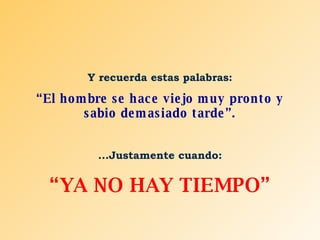 Y recuerda estas palabras: “ El hombre se hace viejo muy pronto y sabio demasiado tarde”. ...Justamente cuando: “ YA NO HAY TIEMPO” 