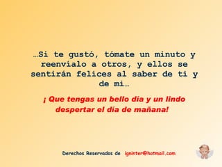 … Si te gustó, tómate un minuto y reenvíalo a otros, y ellos se sentirán felices al saber de ti y de mi… ¡ Que tengas un bello día y un lindo despertar el día de mañana!  Derechos Reservados de  [email_address] 