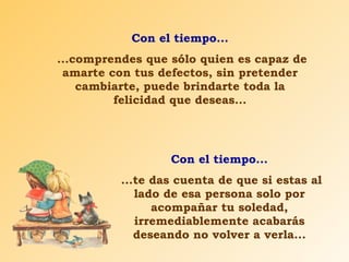 Con el tiempo... ...comprendes que sólo quien es capaz de amarte con tus defectos, sin pretender cambiarte, puede brindarte toda la felicidad que deseas... Con el tiempo... ...te das cuenta de que si estas al lado de esa persona solo por acompañar tu soledad, irremediablemente acabarás deseando no volver a verla... 