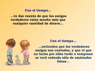 Con el tiempo... ...te das cuenta de que los amigos verdaderos valen mucho más que cualquier cantidad de dinero... Con el tiempo... ...entiendes que los verdaderos amigos son contados, y que el que no lucha por ellos tarde o temprano se verá rodeado sólo de amistades falsas... 