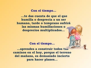 Con el tiempo... ...te das cuenta de que el que humilla o desprecia a un ser humano, tarde o temprano sufrirá las mismas humillaciones o desprecios multiplicados... Con el tiempo... ...aprendes a construir todos tus caminos en el hoy, porque el terreno del mañana, es demasiado incierto para hacer planes... 