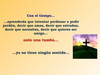 Con el tiempo... ...aprenderás que intentar perdonar o pedir perdón, decir que amas, decir que extrañas, decir que necesitas, decir que quieres ser amigo... ante una tumba... ...ya no tiene ningún sentido... 