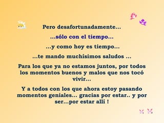 Pero desafortunadamente... ...sólo con el tiempo... ...y como hoy es tiempo... … te mando muchísimos saludos ... Para los que ya no estamos juntos, por todos los momentos buenos y malos que nos tocó vivir... Y a todos con los que ahora estoy pasando momentos geniales... gracias por estar.. y por ser...por estar allí ! 