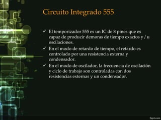 Circuito Integrado 555

 El temporizador 555 es un IC de 8 pines que es
  capaz de producir demoras de tiempo exactos y / u
  oscilaciones.
 En el modo de retardo de tiempo, el retardo es
  controlado por una resistencia externa y
  condensador.
 En el modo de oscilador, la frecuencia de oscilación
  y ciclo de trabajo son controladas con dos
  resistencias externas y un condensador.
 