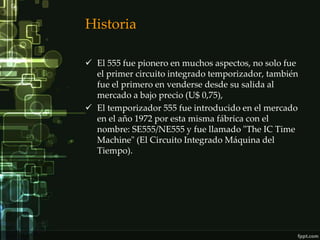 Historia

 El 555 fue pionero en muchos aspectos, no solo fue
  el primer circuito integrado temporizador, también
  fue el primero en venderse desde su salida al
  mercado a bajo precio (U$ 0,75),
 El temporizador 555 fue introducido en el mercado
  en el año 1972 por esta misma fábrica con el
  nombre: SE555/NE555 y fue llamado "The IC Time
  Machine" (El Circuito Integrado Máquina del
  Tiempo).
 