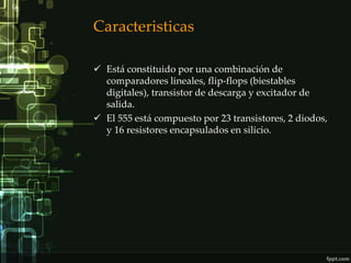 Caracteristicas

 Está constituido por una combinación de
  comparadores lineales, flip-flops (biestables
  digitales), transistor de descarga y excitador de
  salida.
 El 555 está compuesto por 23 transistores, 2 diodos,
  y 16 resistores encapsulados en silicio.
 