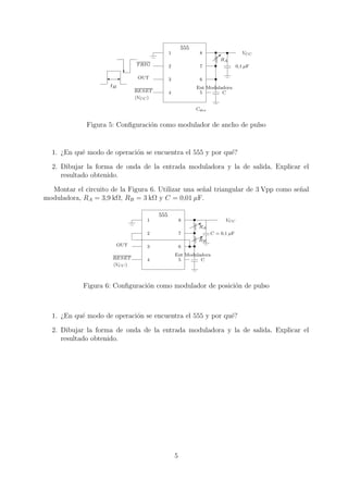 555
                                                1              8                    VCC
                                                                         RA
                                 T RIG          2              7                  0,1 µF

                                  OUT           3              6
                      tH                                      Ent Moduladora
                                 RESET          4              5        C
                                 (VCC )

                                                              Cdes


              Figura 5: Conﬁguraci´n como modulador de ancho de pulso
                                  o


  1. ¿En qu´ modo de operaci´n se encuentra el 555 y por qu´?
           e                o                              e

  2. Dibujar la forma de onda de la entrada moduladora y la de salida. Explicar el
     resultado obtenido.

  Montar el circuito de la Figura 6. Utilizar una se˜ al triangular de 3 Vpp como se˜ al
                                                    n                               n
moduladora, RA = 3,9 kΩ, RB = 3 kΩ y C = 0,01 µF.

                                          555
                                     1                  8                  VCC
                                                               RA
                                     2                  7            C = 0,1 µF
                                                               RB
                           OUT       3                  6
                                                    Ent Moduladora
                      RESET          4               5        C
                      (VCC )



             Figura 6: Conﬁguraci´n como modulador de posici´n de pulso
                                 o                          o



  1. ¿En qu´ modo de operaci´n se encuentra el 555 y por qu´?
           e                o                              e

  2. Dibujar la forma de onda de la entrada moduladora y la de salida. Explicar el
     resultado obtenido.




                                                    5
 
