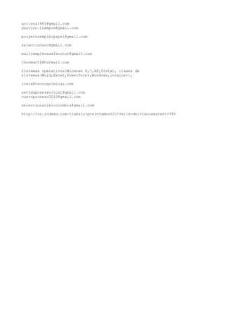 activos1981@gmail.com
gestion.tiempos@gmail.com
proyectoempleopapel@gmail.com
seleccionaoc@gmail.com
multiempleosseleccion@gmail.com
jhonmao16@hotmail.com
Sistemas operativos(Windows 8,7,XP,Vista), clases de
sistemas(Word,Excel,PowerPoint,Windows,internet),
ivera@tecnoquimicas.com
sertemposeleccion1@gmail.com
nuevoproceso2010@gmail.com
seleccionacielcolombia@gmail.com
http://co.indeed.com/trabajo?q=&l=Yumbo%2C+Valle+del+Cauca&start=780

 