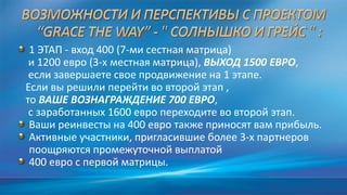 1 ЭТАП - вход 400 (7-ми сестная матрица)
и 1200 евро (3-х местная матрица), ВЫХОД 1500 ЕВРО,
если завершаете свое продвижение на 1 этапе.
Если вы решили перейти во второй этап ,
то ВАШЕ ВОЗНАГРАЖДЕНИЕ 700 ЕВРО,
с заработанных 1600 евро переходите во второй этап.
Ваши реинвесты на 400 евро также приносят вам прибыль.
Активные участники, пригласившие более 3-х партнеров
поощряются промежуточной выплатой
400 евро с первой матрицы.
 