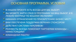 В НАШЕМ ПРОЕКТЕ ЕСТЬ ВСЕГДА ДЛЯ ВАС ВЫБОР!
ВЫ МОЖЕТЕ ЗАЙТИ СРАЗУ В ПРОГРАММУ НА ВАШ ВЫБОР И В
ЛЮБУЮ МАТРИЦУ ПО ВАШЕМУ ЖЕЛАНИЮ!
НИКАКИХ ОГРАНИЧЕНИЙ ПО ПРИОБРЕТЕНИЮ БИЗНЕС МЕСТ!
ВАМ ОБЕСПЕЧЕНА ПОДДЕРЖКА ВЕРХНИХ СПОНСОРОВ!
ДЕЙСТВУЕТ СИСТЕМА ПЕРЕЛИВОВ!
РЕИНВЕСТЫ ВСЕГДА ПОМОГАЮТ ПАРТНЕРАМ КОМАНДЫ –
НИЖЕСТОЯЩИМ!
КОМАНДНАЯ РАБОТА!
 