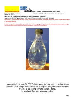 Trasporto compreso in zona 1 (cod. post. da 10000 a 38999 e da 40000 a 49999)
per altre zone prezzo a richiesta Sarà richiesta una partecipazione ai costi per la consegna express
Prezzi iva esclusa
Resa in 15 gg. dall’approvazione delle bozze di stampa + 3 gg. trasporto
Pagamento : 50% all’approvazione delle bozze di stampa e saldo prima della consegna
Attenzione : la consegna diretta allo stand in Fiere- Esposizioni o simili comporta un addebito da parte del corriere quantificabile in 200,00
€. Per qualsiasi quantità
Omettere di segnalarci questo può comportare dei ritardi nelle consegne, perché qualora non sia evidenziato sul documento di consegna
che è stata contemplata la consegna allo stand la merce resta in giacenza sino allo sblocco.
La personalizzazione SLEEVE (letteralmente “manica” ) consiste in una
pellicola (film) trasparente che viene stampata integralmente su file del
Cliente e poi termo retratta sulla bottiglia,
in modo da formare un corpo unico.
…segue…
 