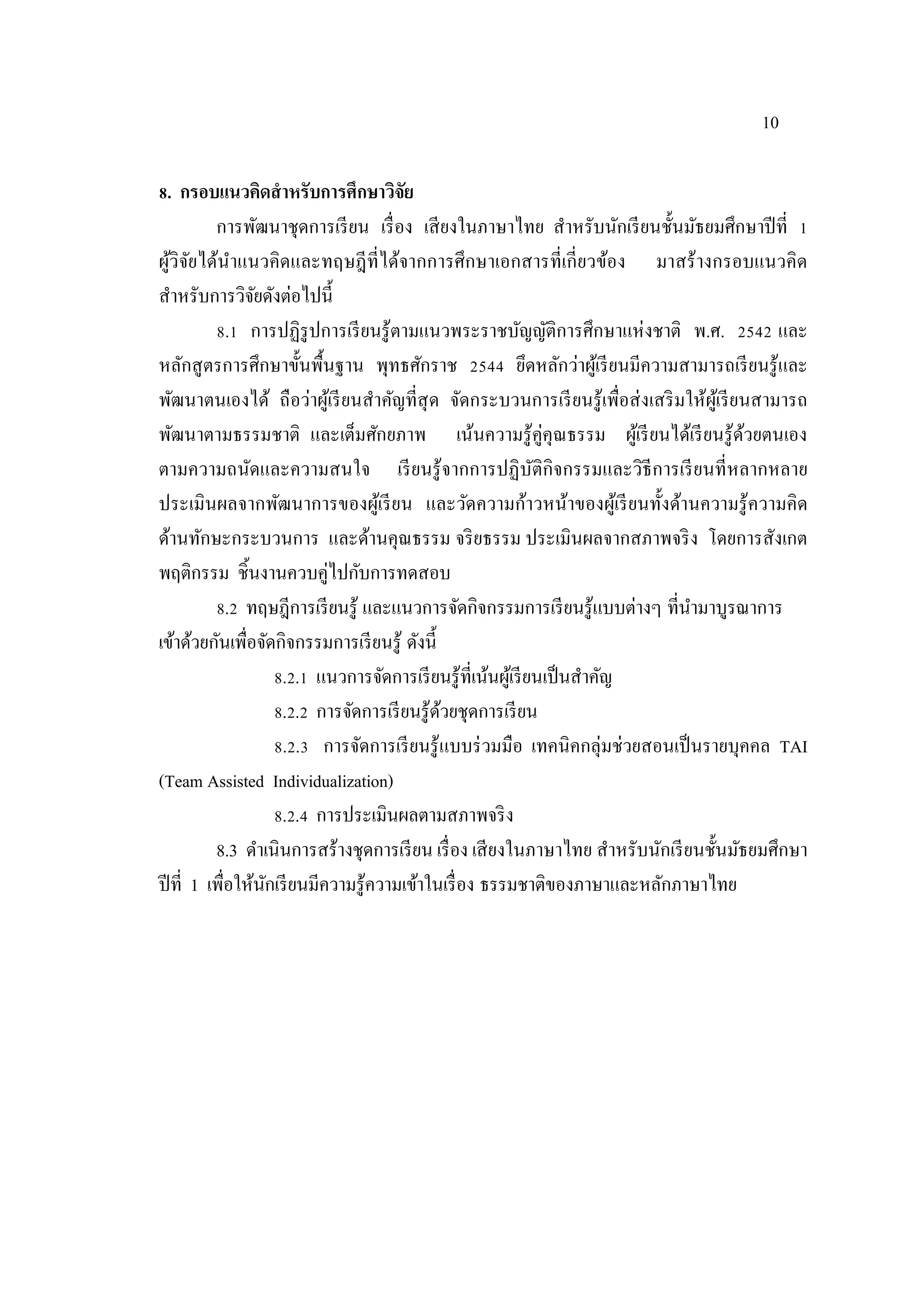 10
8. กรอบแนวคิดสาหรับการศึกษาวิจัย
การพัฒนาชุดการเรียน เรื่อง เสียงในภาษาไทย สําหรับนักเรียนชั้นมัธยมศึกษาปีที่ 1
ผู้วิจัยได้นําแนวคิดและทฤษฎีที่ได้จากการศึกษาเอกสารที่เกี่ยวข้อง มาสร้างกรอบแนวคิด
สําหรับการวิจัยดังต่อไปนี้
8.1 การปฏิรูปการเรียนรู้ตามแนวพระราชบัญญัติการศึกษาแห่งชาติ พ.ศ. 2542 และ
หลักสูตรการศึกษาขั้นพื้นฐาน พุทธศักราช 2544 ยึดหลักว่าผู้เรียนมีความสามารถเรียนรู้และ
พัฒนาตนเองได้ ถือว่าผู้เรียนสําคัญที่สุด จัดกระบวนการเรียนรู้เพื่อส่งเสริมให้ผู้เรียนสามารถ
พัฒนาตามธรรมชาติ และเต็มศักยภาพ เน้นความรู้คู่คุณธรรม ผู้เรียนได้เรียนรู้ด้วยตนเอง
ตามความถนัดและความสนใจ เรียนรู้จากการปฏิบัติกิจกรรมและวิธีการเรียนที่หลากหลาย
ประเมินผลจากพัฒนาการของผู้เรียน และวัดความก้าวหน้าของผู้เรียนทั้งด้านความรู้ความคิด
ด้านทักษะกระบวนการ และด้านคุณธรรม จริยธรรม ประเมินผลจากสภาพจริง โดยการสังเกต
พฤติกรรม ชิ้นงานควบคู่ไปกับการทดสอบ
8.2 ทฤษฎีการเรียนรู้ และแนวการจัดกิจกรรมการเรียนรู้แบบต่างๆ ที่นํามาบูรณาการ
เข้าด้วยกันเพื่อจัดกิจกรรมการเรียนรู้ ดังนี้
8.2.1 แนวการจัดการเรียนรู้ที่เน้นผู้เรียนเป็นสําคัญ
8.2.2 การจัดการเรียนรู้ด้วยชุดการเรียน
8.2.3 การจัดการเรียนรู้แบบร่วมมือ เทคนิคกลุ่มช่วยสอนเป็นรายบุคคล TAI
(Team Assisted Individualization)
8.2.4 การประเมินผลตามสภาพจริง
8.3 ดําเนินการสร้างชุดการเรียน เรื่อง เสียงในภาษาไทย สําหรับนักเรียนชั้นมัธยมศึกษา
ปีที่ 1 เพื่อให้นักเรียนมีความรู้ความเข้าในเรื่อง ธรรมชาติของภาษาและหลักภาษาไทย
 