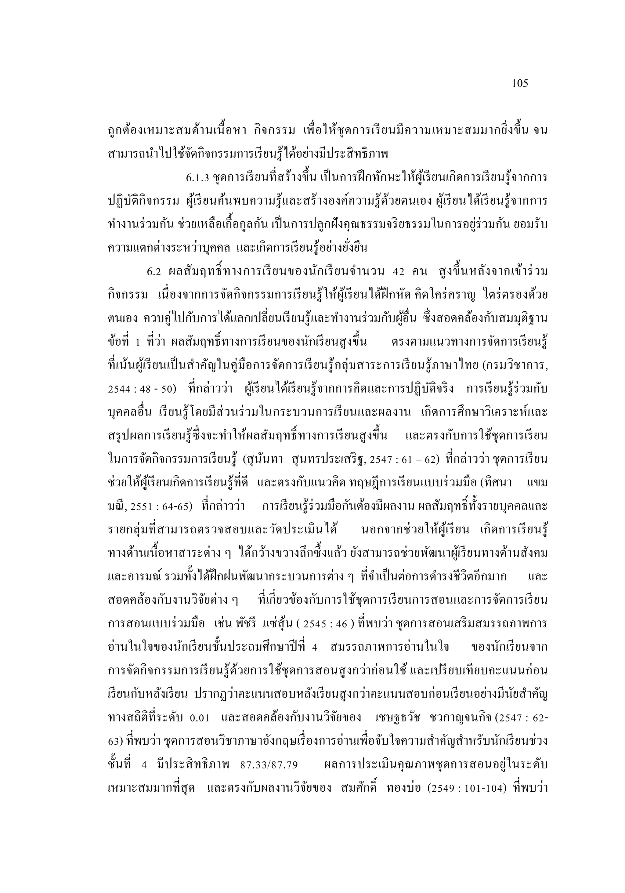 105
ถูกต้องเหมาะสมด้านเนื้อหา กิจกรรม เพื่อให้ชุดการเรียนมีความเหมาะสมมากยิ่งขึ้น จน
สามารถนําไปใช้จัดกิจกรรมการเรียนรู้ได้อย่างมีประสิทธิภาพ
6.1.3 ชุดการเรียนที่สร้างขึ้น เป็นการฝึกทักษะให้ผู้เรียนเกิดการเรียนรู้จากการ
ปฏิบัติกิจกรรม ผู้เรียนค้นพบความรู้และสร้างองค์ความรู้ด้วยตนเอง ผู้เรียนได้เรียนรู้จากการ
ทํางานร่วมกัน ช่วยเหลือเกื้อกูลกัน เป็นการปลูกฝังคุณธรรมจริยธรรมในการอยู่ร่วมกัน ยอมรับ
ความแตกต่างระหว่าบุคคล และเกิดการเรียนรู้อย่างยั่งยืน
6.2 ผลสัมฤทธิ์ทางการเรียนของนักเรียนจํานวน 42 คน สูงขึ้นหลังจากเข้าร่วม
กิจกรรม เนื่องจากการจัดกิจกรรมการเรียนรู้ให้ผู้เรียนได้ฝึกหัด คิดใคร่คราญ ไตร่ตรองด้วย
ตนเอง ควบคู่ไปกับการได้แลกเปลี่ยนเรียนรู้และทํางานร่วมกับผู้อื่น ซึ่งสอดคล้องกับสมมุติฐาน
ข้อที่ 1 ที่ว่า ผลสัมฤทธิ์ทางการเรียนของนักเรียนสูงขึ้น ตรงตามแนวทางการจัดการเรียนรู้
ที่เน้นผู้เรียนเป็นสําคัญในคู่มือการจัดการเรียนรู้กลุ่มสาระการเรียนรู้ภาษาไทย (กรมวิชาการ,
2544 : 48 - 50) ที่กล่าวว่า ผู้เรียนได้เรียนรู้จากการคิดและการปฏิบัติจริง การเรียนรู้ร่วมกับ
บุคคลอื่น เรียนรู้โดยมีส่วนร่วมในกระบวนการเรียนและผลงาน เกิดการศึกษาวิเคราะห์และ
สรุปผลการเรียนรู้ซึ่งจะทําให้ผลสัมฤทธิ์ทางการเรียนสูงขึ้น และตรงกับการใช้ชุดการเรียน
ในการจัดกิจกรรมการเรียนรู้ (สุนันทา สุนทรประเสริฐ, 2547 : 61 – 62) ที่กล่าวว่า ชุดการเรียน
ช่วยให้ผู้เรียนเกิดการเรียนรู้ที่ดี และตรงกับแนวคิด ทฤษฎีการเรียนแบบร่วมมือ (ทิศนา แขม
มณี, 2551 : 64-65) ที่กล่าวว่า การเรียนรู้ร่วมมือกันต้องมีผลงาน ผลสัมฤทธิ์ทั้งรายบุคคลและ
รายกลุ่มที่สามารถตรวจสอบและวัดประเมินได้ นอกจากช่วยให้ผู้เรียน เกิดการเรียนรู้
ทางด้านเนื้อหาสาระต่าง ๆ ได้กว้างขวางลึกซึ้งแล้ว ยังสามารถช่วยพัฒนาผู้เรียนทางด้านสังคม
และอารมณ์ รวมทั้งได้ฝึกฝนพัฒนากระบวนการต่าง ๆ ที่จําเป็นต่อการดํารงชีวิตอีกมาก และ
สอดคล้องกับงานวิจัยต่าง ๆ ที่เกี่ยวข้องกับการใช้ชุดการเรียนการสอนและการจัดการเรียน
การสอนแบบร่วมมือ เช่น พัชรี แซ่สุ้น ( 2545 : 46 ) ที่พบว่า ชุดการสอนเสริมสมรรถภาพการ
อ่านในใจของนักเรียนชั้นประถมศึกษาปีที่ 4 สมรรถภาพการอ่านในใจ ของนักเรียนจาก
การจัดกิจกรรมการเรียนรู้ด้วยการใช้ชุดการสอนสูงกว่าก่อนใช้ และเปรียบเทียบคะแนนก่อน
เรียนกับหลังเรียน ปรากฏว่าคะแนนสอบหลังเรียนสูงกว่าคะแนนสอบก่อนเรียนอย่างมีนัยสําคัญ
ทางสถิติที่ระดับ 0.01 และสอดคล้องกับงานวิจัยของ เชษฐธวัช ชวกาญจนกิจ (2547 : 62-
63) ที่พบว่า ชุดการสอนวิชาภาษาอังกฤษเรื่องการอ่านเพื่อจับใจความสําคัญสําหรับนักเรียนช่วง
ชั้นที่ 4 มีประสิทธิภาพ 87.33/87.79 ผลการประเมินคุณภาพชุดการสอนอยู่ในระดับ
เหมาะสมมากที่สุด และตรงกับผลงานวิจัยของ สมศักดิ์ ทองบ่อ (2549 : 101-104) ที่พบว่า
 