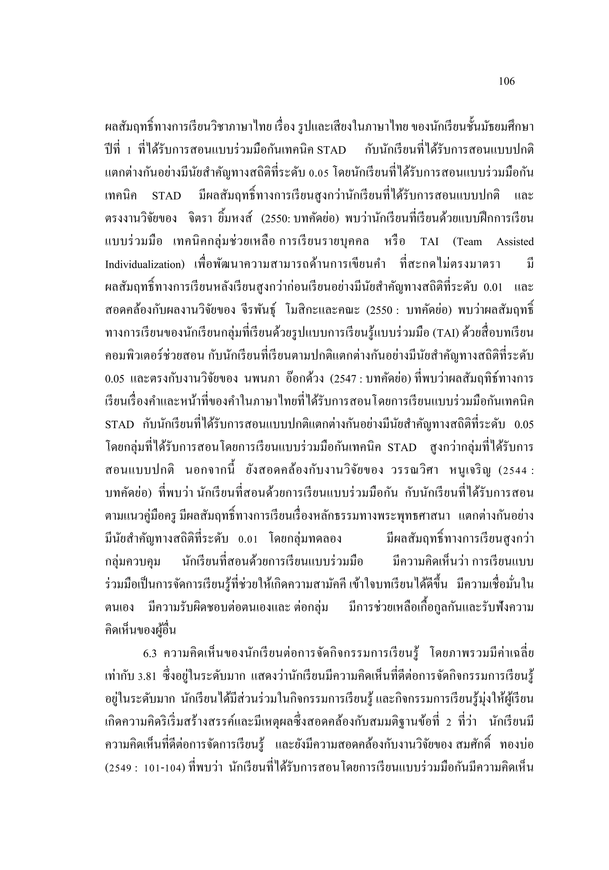 106
ผลสัมฤทธิ์ทางการเรียนวิชาภาษาไทย เรื่อง รูปและเสียงในภาษาไทย ของนักเรียนชั้นมัธยมศึกษา
ปีที่ 1 ที่ได้รับการสอนแบบร่วมมือกันเทคนิค STAD กับนักเรียนที่ได้รับการสอนแบบปกติ
แตกต่างกันอย่างมีนัยสําคัญทางสถิติที่ระดับ 0.05 โดยนักเรียนที่ได้รับการสอนแบบร่วมมือกัน
เทคนิค STAD มีผลสัมฤทธิ์ทางการเรียนสูงกว่านักเรียนที่ได้รับการสอนแบบปกติ และ
ตรงงานวิจัยของ จิตรา ยิ้มหงส์ (2550: บทคัดย่อ) พบว่านักเรียนที่เรียนด้วยแบบฝึกการเรียน
แบบร่วมมือ เทคนิคกลุ่มช่วยเหลือ การเรียนรายบุคคล หรือ TAI (Team Assisted
Individualization) เพื่อพัฒนาความสามารถด้านการเขียนคํา ที่สะกดไม่ตรงมาตรา มี
ผลสัมฤทธิ์ทางการเรียนหลังเรียนสูงกว่าก่อนเรียนอย่างมีนัยสําคัญทางสถิติที่ระดับ 0.01 และ
สอดคล้องกับผลงานวิจัยของ จีรพันธุ์ โมสิกะและคณะ (2550 : บทคัดย่อ) พบว่าผลสัมฤทธิ์
ทางการเรียนของนักเรียนกลุ่มที่เรียนด้วยรูปแบบการเรียนรู้แบบร่วมมือ (TAI) ด้วยสื่อบทเรียน
คอมพิวเตอร์ช่วยสอน กับนักเรียนที่เรียนตามปกติแตกต่างกันอย่างมีนัยสําคัญทางสถิติที่ระดับ
0.05 และตรงกับงานวิจัยของ นพนภา อ๊อกด้วง (2547 : บทคัดย่อ) ที่พบว่าผลสัมฤทิธ์ทางการ
เรียนเรื่องคําและหน้าที่ของคําในภาษาไทยที่ได้รับการสอนโดยการเรียนแบบร่วมมือกันเทคนิค
STAD กับนักเรียนที่ได้รับการสอนแบบปกติแตกต่างกันอย่างมีนัยสําคัญทางสถิติที่ระดับ 0.05
โดยกลุ่มที่ได้รับการสอนโดยการเรียนแบบร่วมมือกันเทคนิค STAD สูงกว่ากลุ่มที่ได้รับการ
สอนแบบปกติ นอกจากนี้ ยังสอดคล้องกับงานวิจัยของ วรรณวิศา หนูเจริญ (2544 :
บทคัดย่อ) ที่พบว่า นักเรียนที่สอนด้วยการเรียนแบบร่วมมือกัน กับนักเรียนที่ได้รับการสอน
ตามแนวคู่มือครู มีผลสัมฤทธิ์ทางการเรียนเรื่องหลักธรรมทางพระพุทธศาสนา แตกต่างกันอย่าง
มีนัยสําคัญทางสถิติที่ระดับ 0.01 โดยกลุ่มทดลอง มีผลสัมฤทธิ์ทางการเรียนสูงกว่า
กลุ่มควบคุม นักเรียนที่สอนด้วยการเรียนแบบร่วมมือ มีความคิดเห็นว่า การเรียนแบบ
ร่วมมือเป็นการจัดการเรียนรู้ที่ช่วยให้เกิดความสามัคคี เข้าใจบทเรียนได้ดีขึ้น มีความเชื่อมั่นใน
ตนเอง มีความรับผิดชอบต่อตนเองและ ต่อกลุ่ม มีการช่วยเหลือเกื้อกูลกันและรับฟังความ
คิดเห็นของผู้อื่น
6.3 ความคิดเห็นของนักเรียนต่อการจัดกิจกรรมการเรียนรู้ โดยภาพรวมมีค่าเฉลี่ย
เท่ากับ 3.81 ซึ่งอยู่ในระดับมาก แสดงว่านักเรียนมีความคิดเห็นที่ดีต่อการจัดกิจกรรมการเรียนรู้
อยู่ในระดับมาก นักเรียนได้มีส่วนร่วมในกิจกรรมการเรียนรู้ และกิจกรรมการเรียนรู้มุ่งให้ผู้เรียน
เกิดความคิดริเริ่มสร้างสรรค์และมีเหตุผลซึ่งสอดคล้องกับสมมติฐานข้อที่ 2 ที่ว่า นักเรียนมี
ความคิดเห็นที่ดีต่อการจัดการเรียนรู้ และยังมีความสอดคล้องกับงานวิจัยของ สมศักดิ์ ทองบ่อ
(2549 : 101-104) ที่พบว่า นักเรียนที่ได้รับการสอนโดยการเรียนแบบร่วมมือกันมีความคิดเห็น
 