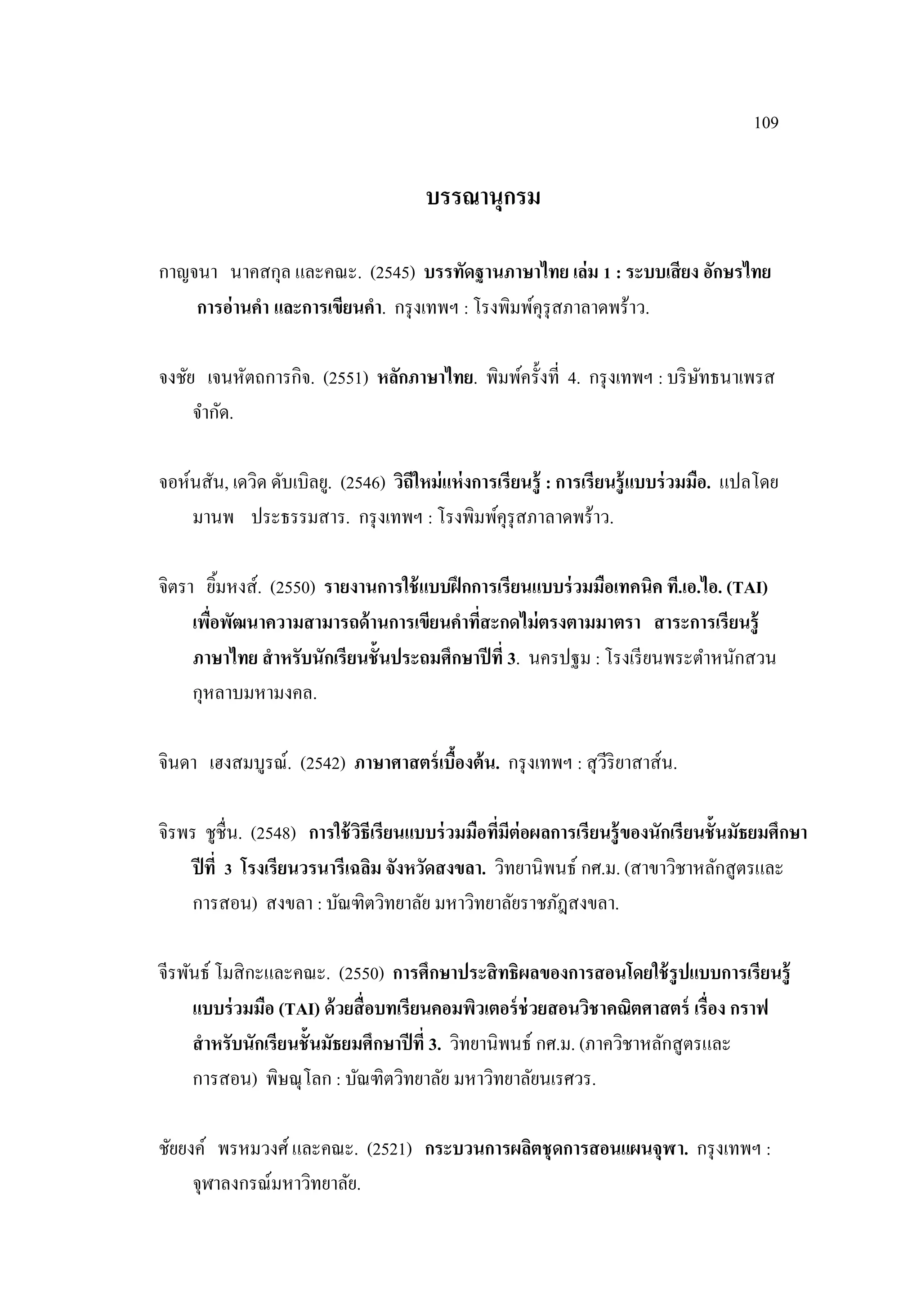 109
บรรณานุกรม
กาญจนา นาคสกุล และคณะ. (2545) บรรทัดฐานภาษาไทย เล่ม 1 : ระบบเสียง อักษรไทย
การอ่านคา และการเขียนคา. กรุงเทพฯ : โรงพิมพ์คุรุสภาลาดพร้าว.
จงชัย เจนหัตถการกิจ. (2551) หลักภาษาไทย. พิมพ์ครั้งที่ 4. กรุงเทพฯ : บริษัทธนาเพรส
จํากัด.
จอห์นสัน, เดวิด ดับเบิลยู. (2546) วิถีใหม่แห่งการเรียนรู้ : การเรียนรู้แบบร่วมมือ. แปลโดย
มานพ ประธรรมสาร. กรุงเทพฯ : โรงพิมพ์คุรุสภาลาดพร้าว.
จิตรา ยิ้มหงส์. (2550) รายงานการใช้แบบฝึกการเรียนแบบร่วมมือเทคนิค ที.เอ.ไอ. (TAI)
เพื่อพัฒนาความสามารถด้านการเขียนคาที่สะกดไม่ตรงตามมาตรา สาระการเรียนรู้
ภาษาไทย สาหรับนักเรียนชั้นประถมศึกษาปีที่ 3. นครปฐม : โรงเรียนพระตําหนักสวน
กุหลาบมหามงคล.
จินดา เฮงสมบูรณ์. (2542) ภาษาศาสตร์เบื้องต้น. กรุงเทพฯ : สุวีริยาสาส์น.
จิรพร ชูชื่น. (2548) การใช้วิธีเรียนแบบร่วมมือที่มีต่อผลการเรียนรู้ของนักเรียนชั้นมัธยมศึกษา
ปีที่ 3 โรงเรียนวรนารีเฉลิม จังหวัดสงขลา. วิทยานิพนธ์ กศ.ม. (สาขาวิชาหลักสูตรและ
การสอน) สงขลา : บัณฑิตวิทยาลัย มหาวิทยาลัยราชภัฎสงขลา.
จีรพันธ์ โมสิกะและคณะ. (2550) การศึกษาประสิทธิผลของการสอนโดยใช้รูปแบบการเรียนรู้
แบบร่วมมือ (TAI) ด้วยสื่อบทเรียนคอมพิวเตอร์ช่วยสอนวิชาคณิตศาสตร์ เรื่อง กราฟ
สาหรับนักเรียนชั้นมัธยมศึกษาปีที่ 3. วิทยานิพนธ์ กศ.ม. (ภาควิชาหลักสูตรและ
การสอน) พิษณุโลก : บัณฑิตวิทยาลัย มหาวิทยาลัยนเรศวร.
ชัยยงค์ พรหมวงศ์และคณะ. (2521) กระบวนการผลิตชุดการสอนแผนจุฬา. กรุงเทพฯ :
จุฬาลงกรณ์มหาวิทยาลัย.
 