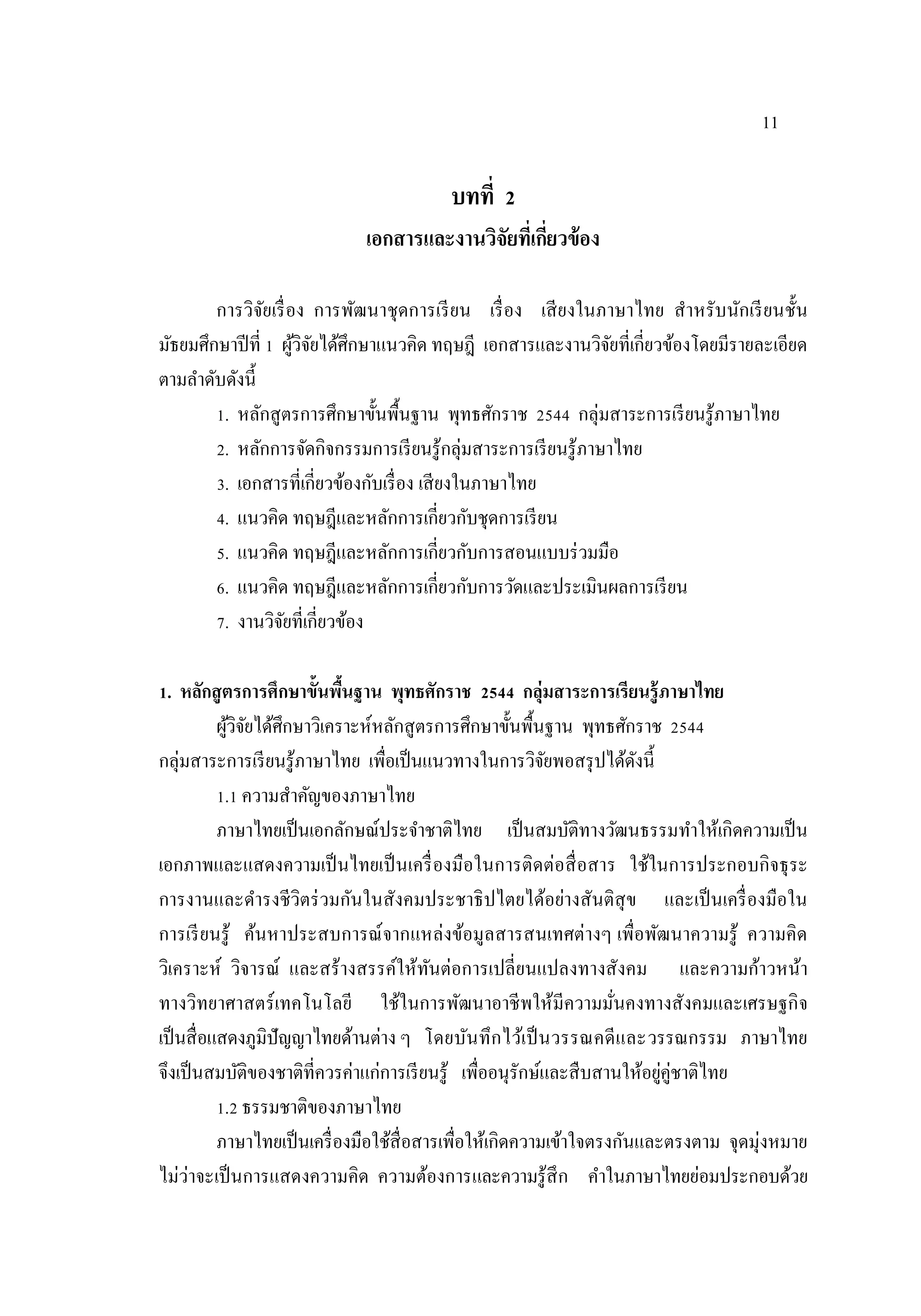 11
บทที่ 2
เอกสารและงานวิจัยที่เกี่ยวข้อง
การวิจัยเรื่อง การพัฒนาชุดการเรียน เรื่อง เสียงในภาษาไทย สําหรับนักเรียนชั้น
มัธยมศึกษาปีที่ 1 ผู้วิจัยได้ศึกษาแนวคิด ทฤษฎี เอกสารและงานวิจัยที่เกี่ยวข้องโดยมีรายละเอียด
ตามลําดับดังนี้
1. หลักสูตรการศึกษาขั้นพื้นฐาน พุทธศักราช 2544 กลุ่มสาระการเรียนรู้ภาษาไทย
2. หลักการจัดกิจกรรมการเรียนรู้กลุ่มสาระการเรียนรู้ภาษาไทย
3. เอกสารที่เกี่ยวข้องกับเรื่อง เสียงในภาษาไทย
4. แนวคิด ทฤษฎีและหลักการเกี่ยวกับชุดการเรียน
5. แนวคิด ทฤษฎีและหลักการเกี่ยวกับการสอนแบบร่วมมือ
6. แนวคิด ทฤษฎีและหลักการเกี่ยวกับการวัดและประเมินผลการเรียน
7. งานวิจัยที่เกี่ยวข้อง
1. หลักสูตรการศึกษาขั้นพื้นฐาน พุทธศักราช 2544 กลุ่มสาระการเรียนรู้ภาษาไทย
ผู้วิจัยได้ศึกษาวิเคราะห์หลักสูตรการศึกษาขั้นพื้นฐาน พุทธศักราช 2544
กลุ่มสาระการเรียนรู้ภาษาไทย เพื่อเป็นแนวทางในการวิจัยพอสรุปได้ดังนี้
1.1 ความสาคัญของภาษาไทย
ภาษาไทยเป็นเอกลักษณ์ประจาชาติไทย เป็นสมบัติทางวัฒนธรรมทาให้เกิดความเป็น
เอกภาพและแสดงความเป็นไทยเป็นเครื่องมือในการติดต่อสื่อสาร ใช้ในการประกอบกิจธุระ
การงานและดารงชีวิตร่วมกันในสังคมประชาธิปไตยได้อย่างสันติสุข และเป็นเครื่องมือใน
การเรียนรู้ ค้นหาประสบการณ์จากแหล่งข้อมูลสารสนเทศต่างๆ เพื่อพัฒนาความรู้ ความคิด
วิเคราะห์ วิจารณ์ และสร้างสรรค์ให้ทันต่อการเปลี่ยนแปลงทางสังคม และความก้าวหน้า
ทางวิทยาศาสตร์เทคโนโลยี ใช้ในการพัฒนาอาชีพให้มีความมั่นคงทางสังคมและเศรษฐกิจ
เป็นสื่อแสดงภูมิปัญญาไทยด้านต่าง ๆ โดยบันทึกไว้เป็นวรรณคดีและวรรณกรรม ภาษาไทย
จึงเป็นสมบัติของชาติที่ควรค่าแก่การเรียนรู้ เพื่ออนุรักษ์และสืบสานให้อยู่คู่ชาติไทย
1.2 ธรรมชาติของภาษาไทย
ภาษาไทยเป็นเครื่องมือใช้สื่อสารเพื่อให้เกิดความเข้าใจตรงกันและตรงตาม จุดมุ่งหมาย
ไม่ว่าจะเป็นการแสดงความคิด ความต้องการและความรู้สึก คาในภาษาไทยย่อมประกอบด้วย
 