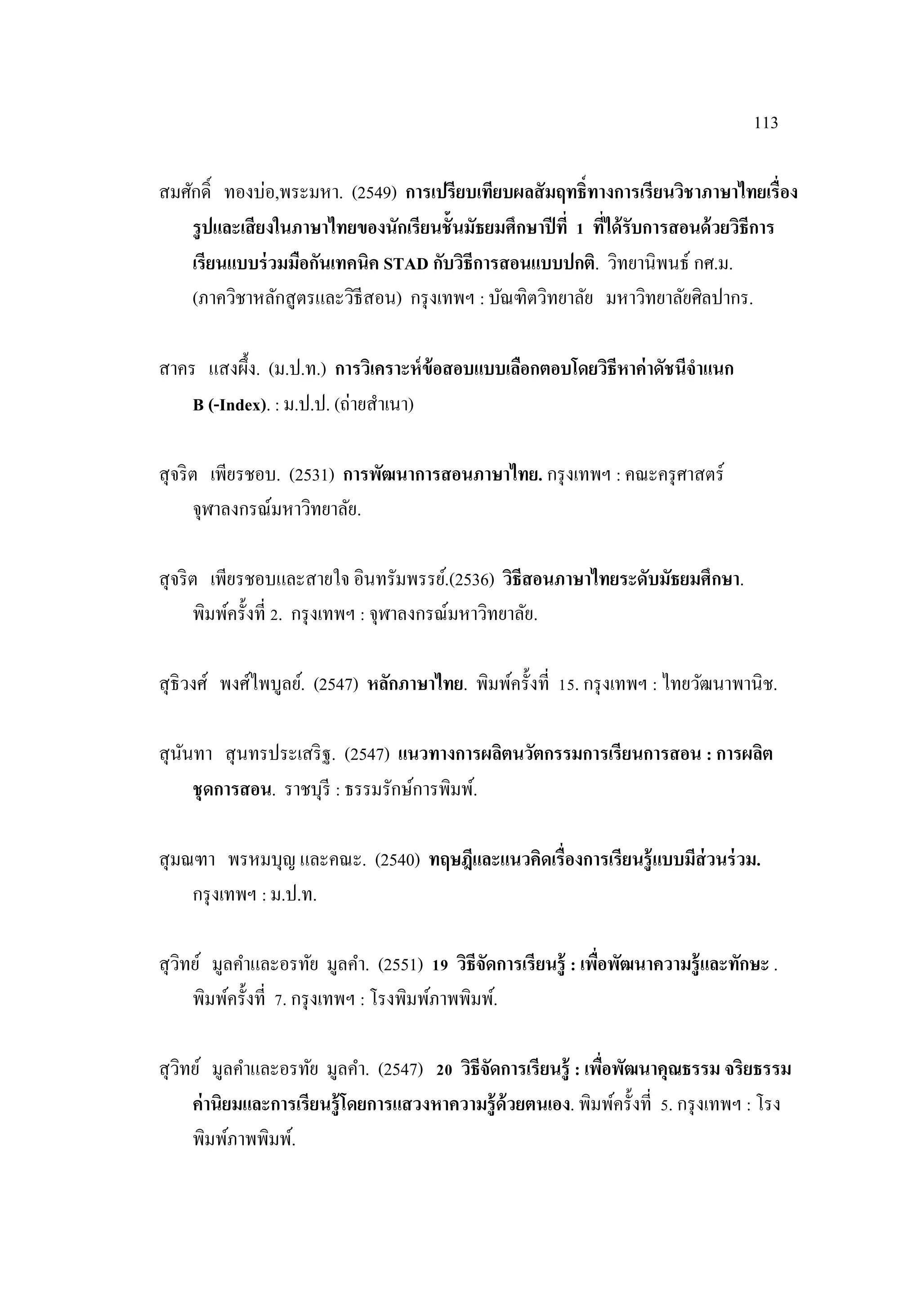 113
สมศักดิ์ ทองบ่อ,พระมหา. (2549) การเปรียบเทียบผลสัมฤทธิ์ทางการเรียนวิชาภาษาไทยเรื่อง
รูปและเสียงในภาษาไทยของนักเรียนชั้นมัธยมศึกษาปีที่ 1 ที่ได้รับการสอนด้วยวิธีการ
เรียนแบบร่วมมือกันเทคนิค STAD กับวิธีการสอนแบบปกติ. วิทยานิพนธ์ กศ.ม.
(ภาควิชาหลักสูตรและวิธีสอน) กรุงเทพฯ : บัณฑิตวิทยาลัย มหาวิทยาลัยศิลปากร.
สาคร แสงผึ้ง. (ม.ป.ท.) การวิเคราะห์ข้อสอบแบบเลือกตอบโดยวิธีหาค่าดัชนีจาแนก
B (-Index). : ม.ป.ป. (ถ่ายสําเนา)
สุจริต เพียรชอบ. (2531) การพัฒนาการสอนภาษาไทย. กรุงเทพฯ : คณะครุศาสตร์
จุฬาลงกรณ์มหาวิทยาลัย.
สุจริต เพียรชอบและสายใจ อินทรัมพรรย์.(2536) วิธีสอนภาษาไทยระดับมัธยมศึกษา.
พิมพ์ครั้งที่ 2. กรุงเทพฯ : จุฬาลงกรณ์มหาวิทยาลัย.
สุธิวงศ์ พงศ์ไพบูลย์. (2547) หลักภาษาไทย. พิมพ์ครั้งที่ 15. กรุงเทพฯ : ไทยวัฒนาพานิช.
สุนันทา สุนทรประเสริฐ. (2547) แนวทางการผลิตนวัตกรรมการเรียนการสอน : การผลิต
ชุดการสอน. ราชบุรี : ธรรมรักษ์การพิมพ์.
สุมณฑา พรหมบุญ และคณะ. (2540) ทฤษฎีและแนวคิดเรื่องการเรียนรู้แบบมีส่วนร่วม.
กรุงเทพฯ : ม.ป.ท.
สุวิทย์ มูลคําและอรทัย มูลคํา. (2551) 19 วิธีจัดการเรียนรู้ : เพื่อพัฒนาความรู้และทักษะ .
พิมพ์ครั้งที่ 7. กรุงเทพฯ : โรงพิมพ์ภาพพิมพ์.
สุวิทย์ มูลคําและอรทัย มูลคํา. (2547) 20 วิธีจัดการเรียนรู้ : เพื่อพัฒนาคุณธรรม จริยธรรม
ค่านิยมและการเรียนรู้โดยการแสวงหาความรู้ด้วยตนเอง. พิมพ์ครั้งที่ 5. กรุงเทพฯ : โรง
พิมพ์ภาพพิมพ์.
 