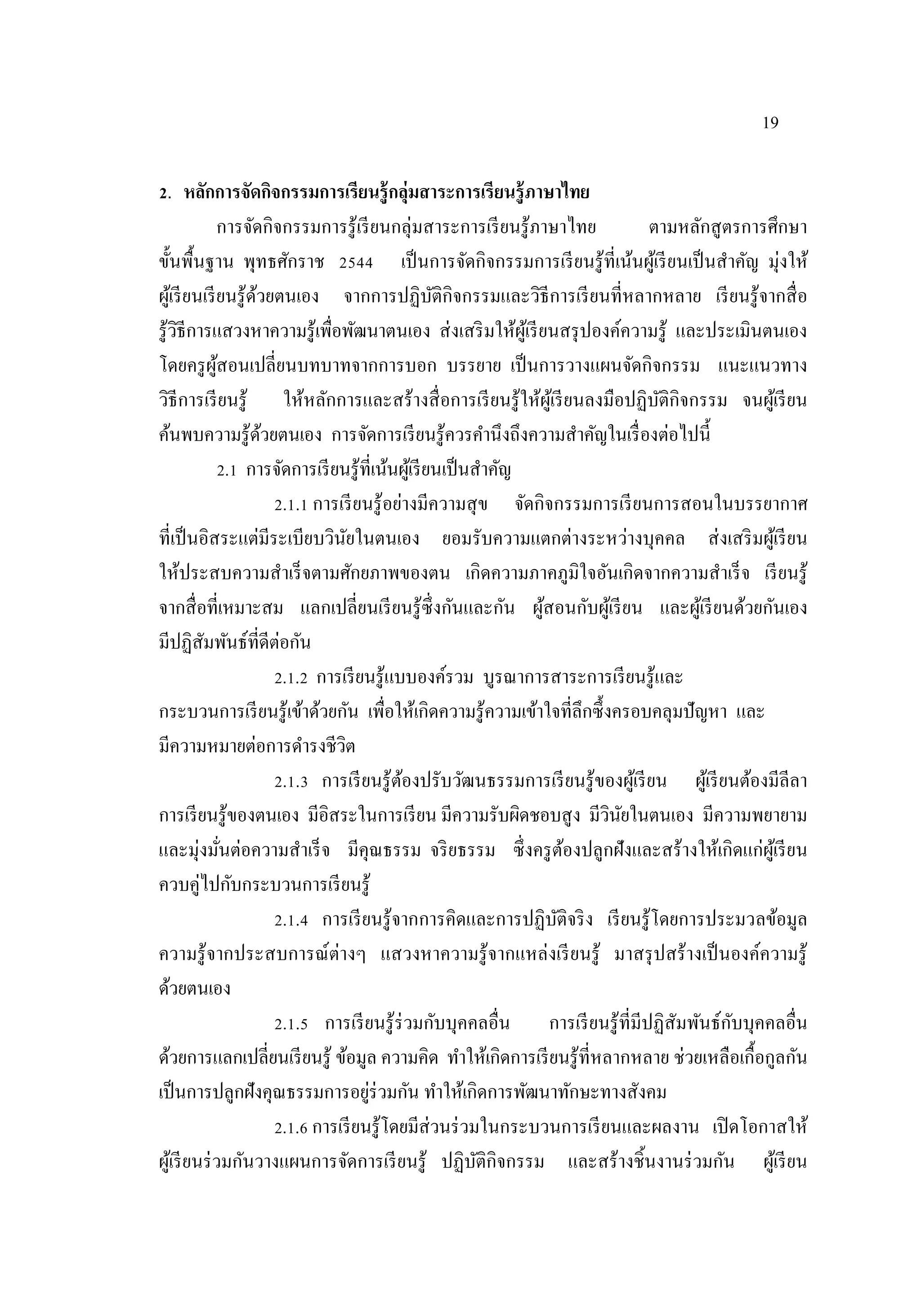 19
2. หลักการจัดกิจกรรมการเรียนรู้กลุ่มสาระการเรียนรู้ภาษาไทย
การจัดกิจกรรมการรู้เรียนกลุ่มสาระการเรียนรู้ภาษาไทย ตามหลักสูตรการศึกษา
ขั้นพื้นฐาน พุทธศักราช 2544 เป็นการจัดกิจกรรมการเรียนรู้ที่เน้นผู้เรียนเป็นสําคัญ มุ่งให้
ผู้เรียนเรียนรู้ด้วยตนเอง จากการปฏิบัติกิจกรรมและวิธีการเรียนที่หลากหลาย เรียนรู้จากสื่อ
รู้วิธีการแสวงหาความรู้เพื่อพัฒนาตนเอง ส่งเสริมให้ผู้เรียนสรุปองค์ความรู้ และประเมินตนเอง
โดยครูผู้สอนเปลี่ยนบทบาทจากการบอก บรรยาย เป็นการวางแผนจัดกิจกรรม แนะแนวทาง
วิธีการเรียนรู้ ให้หลักการและสร้างสื่อการเรียนรู้ให้ผู้เรียนลงมือปฏิบัติกิจกรรม จนผู้เรียน
ค้นพบความรู้ด้วยตนเอง การจัดการเรียนรู้ควรคํานึงถึงความสําคัญในเรื่องต่อไปนี้
2.1 การจัดการเรียนรู้ที่เน้นผู้เรียนเป็นสําคัญ
2.1.1 การเรียนรู้อย่างมีความสุข จัดกิจกรรมการเรียนการสอนในบรรยากาศ
ที่เป็นอิสระแต่มีระเบียบวินัยในตนเอง ยอมรับความแตกต่างระหว่างบุคคล ส่งเสริมผู้เรียน
ให้ประสบความสําเร็จตามศักยภาพของตน เกิดความภาคภูมิใจอันเกิดจากความสําเร็จ เรียนรู้
จากสื่อที่เหมาะสม แลกเปลี่ยนเรียนรู้ซึ่งกันและกัน ผู้สอนกับผู้เรียน และผู้เรียนด้วยกันเอง
มีปฏิสัมพันธ์ที่ดีต่อกัน
2.1.2 การเรียนรู้แบบองค์รวม บูรณาการสาระการเรียนรู้และ
กระบวนการเรียนรู้เข้าด้วยกัน เพื่อให้เกิดความรู้ความเข้าใจที่ลึกซึ้งครอบคลุมปัญหา และ
มีความหมายต่อการดํารงชีวิต
2.1.3 การเรียนรู้ต้องปรับวัฒนธรรมการเรียนรู้ของผู้เรียน ผู้เรียนต้องมีลีลา
การเรียนรู้ของตนเอง มีอิสระในการเรียน มีความรับผิดชอบสูง มีวินัยในตนเอง มีความพยายาม
และมุ่งมั่นต่อความสําเร็จ มีคุณธรรม จริยธรรม ซึ่งครูต้องปลูกฝังและสร้างให้เกิดแก่ผู้เรียน
ควบคู่ไปกับกระบวนการเรียนรู้
2.1.4 การเรียนรู้จากการคิดและการปฏิบัติจริง เรียนรู้โดยการประมวลข้อมูล
ความรู้จากประสบการณ์ต่างๆ แสวงหาความรู้จากแหล่งเรียนรู้ มาสรุปสร้างเป็นองค์ความรู้
ด้วยตนเอง
2.1.5 การเรียนรู้ร่วมกับบุคคลอื่น การเรียนรู้ที่มีปฏิสัมพันธ์กับบุคคลอื่น
ด้วยการแลกเปลี่ยนเรียนรู้ ข้อมูล ความคิด ทําให้เกิดการเรียนรู้ที่หลากหลาย ช่วยเหลือเกื้อกูลกัน
เป็นการปลูกฝังคุณธรรมการอยู่ร่วมกัน ทําให้เกิดการพัฒนาทักษะทางสังคม
2.1.6 การเรียนรู้โดยมีส่วนร่วมในกระบวนการเรียนและผลงาน เปิดโอกาสให้
ผู้เรียนร่วมกันวางแผนการจัดการเรียนรู้ ปฏิบัติกิจกรรม และสร้างชิ้นงานร่วมกัน ผู้เรียน
 