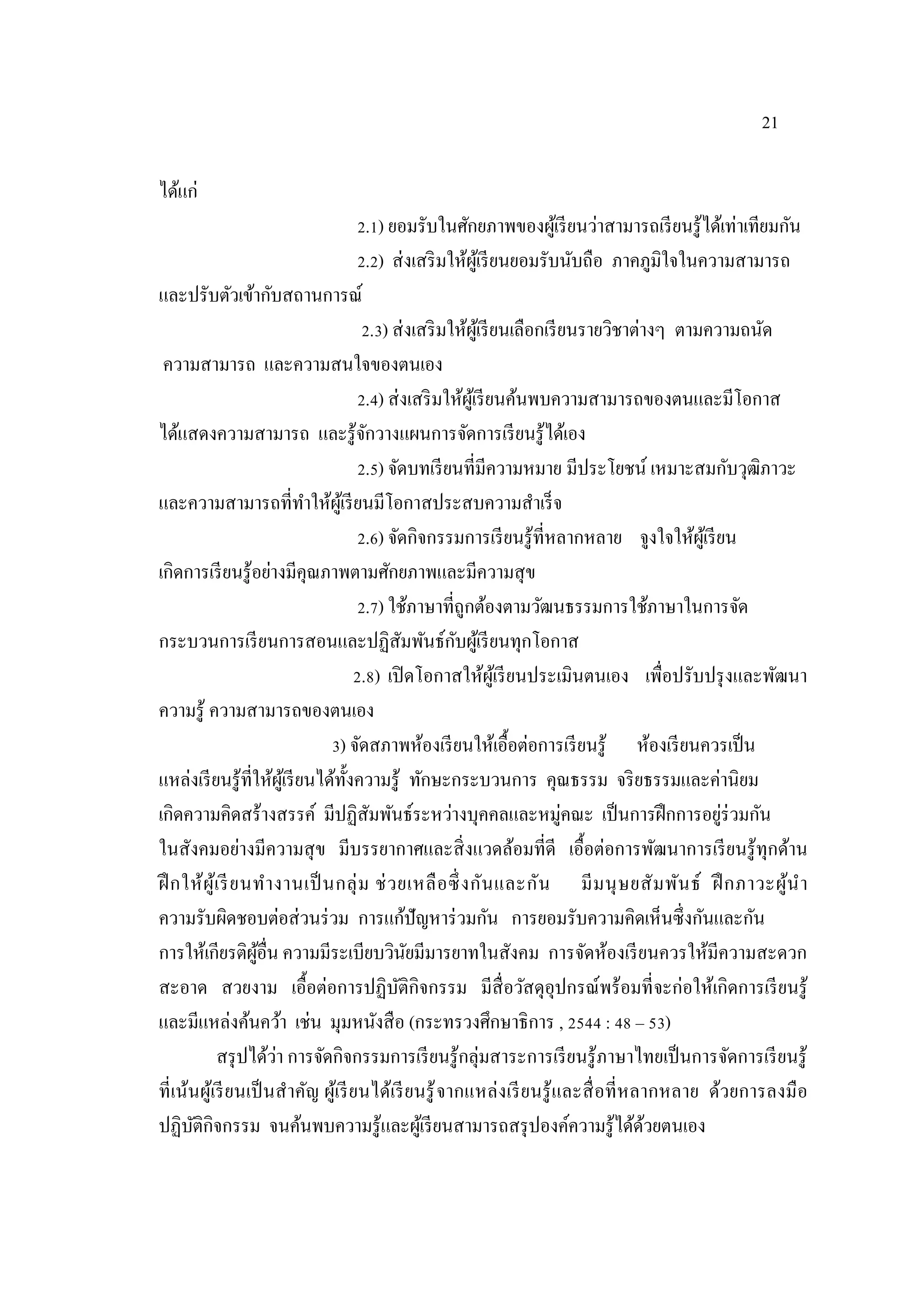 21
ได้แก่
2.1) ยอมรับในศักยภาพของผู้เรียนว่าสามารถเรียนรู้ได้เท่าเทียมกัน
2.2) ส่งเสริมให้ผู้เรียนยอมรับนับถือ ภาคภูมิใจในความสามารถ
และปรับตัวเข้ากับสถานการณ์
2.3) ส่งเสริมให้ผู้เรียนเลือกเรียนรายวิชาต่างๆ ตามความถนัด
ความสามารถ และความสนใจของตนเอง
2.4) ส่งเสริมให้ผู้เรียนค้นพบความสามารถของตนและมีโอกาส
ได้แสดงความสามารถ และรู้จักวางแผนการจัดการเรียนรู้ได้เอง
2.5) จัดบทเรียนที่มีความหมาย มีประโยชน์ เหมาะสมกับวุฒิภาวะ
และความสามารถที่ทําให้ผู้เรียนมีโอกาสประสบความสําเร็จ
2.6) จัดกิจกรรมการเรียนรู้ที่หลากหลาย จูงใจให้ผู้เรียน
เกิดการเรียนรู้อย่างมีคุณภาพตามศักยภาพและมีความสุข
2.7) ใช้ภาษาที่ถูกต้องตามวัฒนธรรมการใช้ภาษาในการจัด
กระบวนการเรียนการสอนและปฏิสัมพันธ์กับผู้เรียนทุกโอกาส
2.8) เปิดโอกาสให้ผู้เรียนประเมินตนเอง เพื่อปรับปรุงและพัฒนา
ความรู้ ความสามารถของตนเอง
3) จัดสภาพห้องเรียนให้เอื้อต่อการเรียนรู้ ห้องเรียนควรเป็น
แหล่งเรียนรู้ที่ให้ผู้เรียนได้ทั้งความรู้ ทักษะกระบวนการ คุณธรรม จริยธรรมและค่านิยม
เกิดความคิดสร้างสรรค์ มีปฏิสัมพันธ์ระหว่างบุคคลและหมู่คณะ เป็นการฝึกการอยู่ร่วมกัน
ในสังคมอย่างมีความสุข มีบรรยากาศและสิ่งแวดล้อมที่ดี เอื้อต่อการพัฒนาการเรียนรู้ทุกด้าน
ฝึกให้ผู้เรียนทํางานเป็นกลุ่ม ช่วยเหลือซึ่งกันและกัน มีมนุษยสัมพันธ์ ฝึกภาวะผู้นํา
ความรับผิดชอบต่อส่วนร่วม การแก้ปัญหาร่วมกัน การยอมรับความคิดเห็นซึ่งกันและกัน
การให้เกียรติผู้อื่น ความมีระเบียบวินัยมีมารยาทในสังคม การจัดห้องเรียนควรให้มีความสะดวก
สะอาด สวยงาม เอื้อต่อการปฏิบัติกิจกรรม มีสื่อวัสดุอุปกรณ์พร้อมที่จะก่อให้เกิดการเรียนรู้
และมีแหล่งค้นคว้า เช่น มุมหนังสือ (กระทรวงศึกษาธิการ , 2544 : 48 – 53)
สรุปได้ว่า การจัดกิจกรรมการเรียนรู้กลุ่มสาระการเรียนรู้ภาษาไทยเป็นการจัดการเรียนรู้
ที่เน้นผู้เรียนเป็นสําคัญ ผู้เรียนได้เรียนรู้จากแหล่งเรียนรู้และสื่อที่หลากหลาย ด้วยการลงมือ
ปฏิบัติกิจกรรม จนค้นพบความรู้และผู้เรียนสามารถสรุปองค์ความรู้ได้ด้วยตนเอง
 