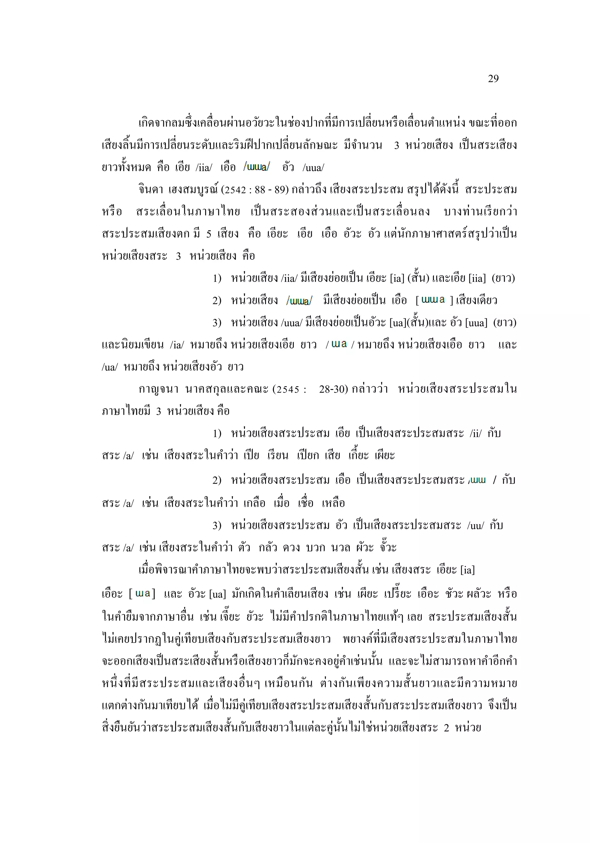 29
เกิดจากลมซึ่งเคลื่อนผ่านอวัยวะในช่องปากที่มีการเปลี่ยนหรือเลื่อนตําแหน่ง ขณะที่ออก
เสียงลิ้นมีการเปลี่ยนระดับและริมฝีปากเปลี่ยนลักษณะ มีจํานวน 3 หน่วยเสียง เป็นสระเสียง
ยาวทั้งหมด คือ เอีย /iia/ เอือ อัว /uua/
จินดา เฮงสมบูรณ์ (2542 : 88 - 89) กล่าวถึง เสียงสระประสม สรุปได้ดังนี้ สระประสม
หรือ สระเลื่อนในภาษาไทย เป็นสระสองส่วนและเป็นสระเลื่อนลง บางท่านเรียกว่า
สระประสมเสียงตก มี 5 เสียง คือ เอียะ เอีย เอือ อัวะ อัว แต่นักภาษาศาสตร์สรุปว่าเป็น
หน่วยเสียงสระ 3 หน่วยเสียง คือ
1) หน่วยเสียง /iia/ มีเสียงย่อยเป็น เอียะ [ia] (สั้น) และเอีย [iia] (ยาว)
2) หน่วยเสียง มีเสียงย่อยเป็น เอือ [ ] ] เสียงเดียว
3) หน่วยเสียง /uua/ มีเสียงย่อยเป็นอัวะ [ua](สั้น)และ อัว [uua] (ยาว)
และนิยมเขียน /ia/ หมายถึง หน่วยเสียงเอีย ยาว / / หมายถึง หน่วยเสียงเอือ ยาว และ
/ua/ หมายถึง หน่วยเสียงอัว ยาว
กาญจนา นาคสกุลและคณะ (2545 : 28-30) กล่าวว่า หน่วยเสียงสระประสมใน
ภาษาไทยมี 3 หน่วยเสียง คือ
1) หน่วยเสียงสระประสม เอีย เป็นเสียงสระประสมสระ /ii/ กับ
สระ /a/ เช่น เสียงสระในคําว่า เปีย เรียน เปียก เสีย เกี้ยะ เผียะ
2) หน่วยเสียงสระประสม เอือ เป็นเสียงสระประสมสระ / / กับ
สระ /a/ เช่น เสียงสระในคําว่า เกลือ เมื่อ เชื่อ เหลือ
3) หน่วยเสียงสระประสม อัว เป็นเสียงสระประสมสระ /uu/ กับ
สระ /a/ เช่น เสียงสระในคําว่า ตัว กลัว ดวง บวก นวล ผัวะ จั๊วะ
เมื่อพิจารณาคําภาษาไทยจะพบว่าสระประสมเสียงสั้น เช่น เสียงสระ เอียะ [ia]
เอือะ [ ] และ อัวะ [ua] มักเกิดในคําเลียนเสียง เช่น เผียะ เปรี๊ยะ เอือะ ชัวะ ผลัวะ หรือ
ในคํายืมจากภาษาอื่น เช่น เจี๊ยะ ยัวะ ไม่มีคําปรกติในภาษาไทยแท้ๆ เลย สระประสมเสียงสั้น
ไม่เคยปรากฏในคู่เทียบเสียงกับสระประสมเสียงยาว พยางค์ที่มีเสียงสระประสมในภาษาไทย
จะออกเสียงเป็นสระเสียงสั้นหรือเสียงยาวก็มักจะคงอยู่คําเช่นนั้น และจะไม่สามารถหาคําอีกคํา
หนึ่งที่มีสระประสมและเสียงอื่นๆ เหมือนกัน ต่างกันเพียงความสั้นยาวและมีความหมาย
แตกต่างกันมาเทียบได้ เมื่อไม่มีคู่เทียบเสียงสระประสมเสียงสั้นกับสระประสมเสียงยาว จึงเป็น
สิ่งยืนยันว่าสระประสมเสียงสั้นกับเสียงยาวในแต่ละคู่นั้นไม่ใช่หน่วยเสียงสระ 2 หน่วย
 