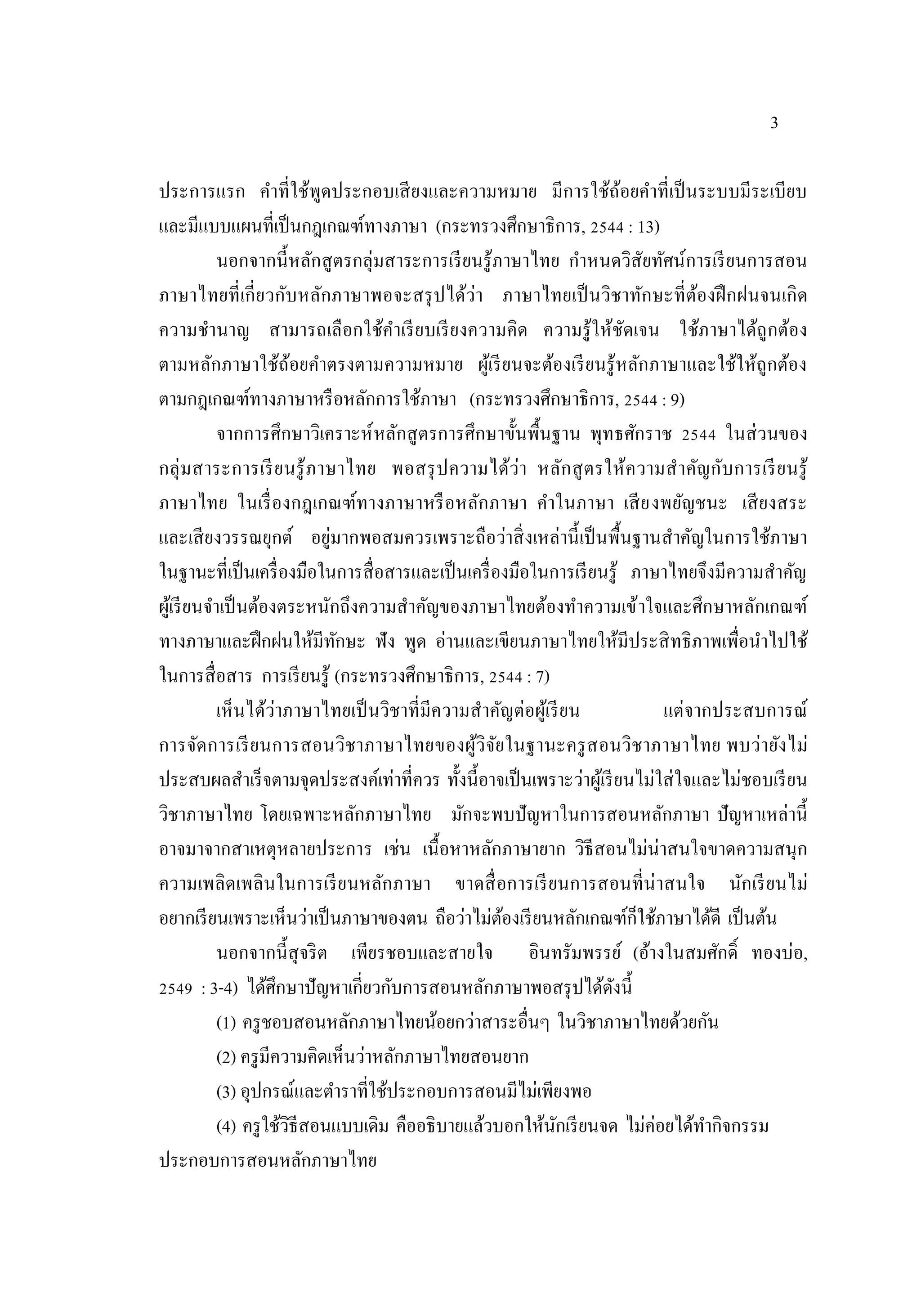 3
ประการแรก คําที่ใช้พูดประกอบเสียงและความหมาย มีการใช้ถ้อยคําที่เป็นระบบมีระเบียบ
และมีแบบแผนที่เป็นกฎเกณฑ์ทางภาษา (กระทรวงศึกษาธิการ, 2544 : 13)
นอกจากนี้หลักสูตรกลุ่มสาระการเรียนรู้ภาษาไทย กําหนดวิสัยทัศน์การเรียนการสอน
ภาษาไทยที่เกี่ยวกับหลักภาษาพอจะสรุปได้ว่า ภาษาไทยเป็นวิชาทักษะที่ต้องฝึกฝนจนเกิด
ความชํานาญ สามารถเลือกใช้คําเรียบเรียงความคิด ความรู้ให้ชัดเจน ใช้ภาษาได้ถูกต้อง
ตามหลักภาษาใช้ถ้อยคําตรงตามความหมาย ผู้เรียนจะต้องเรียนรู้หลักภาษาและใช้ให้ถูกต้อง
ตามกฎเกณฑ์ทางภาษาหรือหลักการใช้ภาษา (กระทรวงศึกษาธิการ, 2544 : 9)
จากการศึกษาวิเคราะห์หลักสูตรการศึกษาขั้นพื้นฐาน พุทธศักราช 2544 ในส่วนของ
กลุ่มสาระการเรียนรู้ภาษาไทย พอสรุปความได้ว่า หลักสูตรให้ความสําคัญกับการเรียนรู้
ภาษาไทย ในเรื่องกฎเกณฑ์ทางภาษาหรือหลักภาษา คําในภาษา เสียงพยัญชนะ เสียงสระ
และเสียงวรรณยุกต์ อยู่มากพอสมควรเพราะถือว่าสิ่งเหล่านี้เป็นพื้นฐานสําคัญในการใช้ภาษา
ในฐานะที่เป็นเครื่องมือในการสื่อสารและเป็นเครื่องมือในการเรียนรู้ ภาษาไทยจึงมีความสําคัญ
ผู้เรียนจําเป็นต้องตระหนักถึงความสําคัญของภาษาไทยต้องทําความเข้าใจและศึกษาหลักเกณฑ์
ทางภาษาและฝึกฝนให้มีทักษะ ฟัง พูด อ่านและเขียนภาษาไทยให้มีประสิทธิภาพเพื่อนําไปใช้
ในการสื่อสาร การเรียนรู้ (กระทรวงศึกษาธิการ, 2544 : 7)
เห็นได้ว่าภาษาไทยเป็นวิชาที่มีความสาคัญต่อผู้เรียน แต่จากประสบการณ์
การจัดการเรียนการสอนวิชาภาษาไทยของผู้วิจัยในฐานะครูสอนวิชาภาษาไทย พบว่ายังไม่
ประสบผลสาเร็จตามจุดประสงค์เท่าที่ควร ทั้งนี้อาจเป็นเพราะว่าผู้เรียนไม่ใส่ใจและไม่ชอบเรียน
วิชาภาษาไทย โดยเฉพาะหลักภาษาไทย มักจะพบปัญหาในการสอนหลักภาษา ปัญหาเหล่านี้
อาจมาจากสาเหตุหลายประการ เช่น เนื้อหาหลักภาษายาก วิธีสอนไม่น่าสนใจขาดความสนุก
ความเพลิดเพลินในการเรียนหลักภาษา ขาดสื่อการเรียนการสอนที่น่าสนใจ นักเรียนไม่
อยากเรียนเพราะเห็นว่าเป็นภาษาของตน ถือว่าไม่ต้องเรียนหลักเกณฑ์ก็ใช้ภาษาได้ดี เป็นต้น
นอกจากนี้สุจริต เพียรชอบและสายใจ อินทรัมพรรย์ (อ้างในสมศักดิ์ ทองบ่อ,
2549 : 3-4) ได้ศึกษาปัญหาเกี่ยวกับการสอนหลักภาษาพอสรุปได้ดังนี้
(1) ครูชอบสอนหลักภาษาไทยน้อยกว่าสาระอื่นๆ ในวิชาภาษาไทยด้วยกัน
(2) ครูมีความคิดเห็นว่าหลักภาษาไทยสอนยาก
(3) อุปกรณ์และตําราที่ใช้ประกอบการสอนมีไม่เพียงพอ
(4) ครูใช้วิธีสอนแบบเดิม คืออธิบายแล้วบอกให้นักเรียนจด ไม่ค่อยได้ทากิจกรรม
ประกอบการสอนหลักภาษาไทย
 