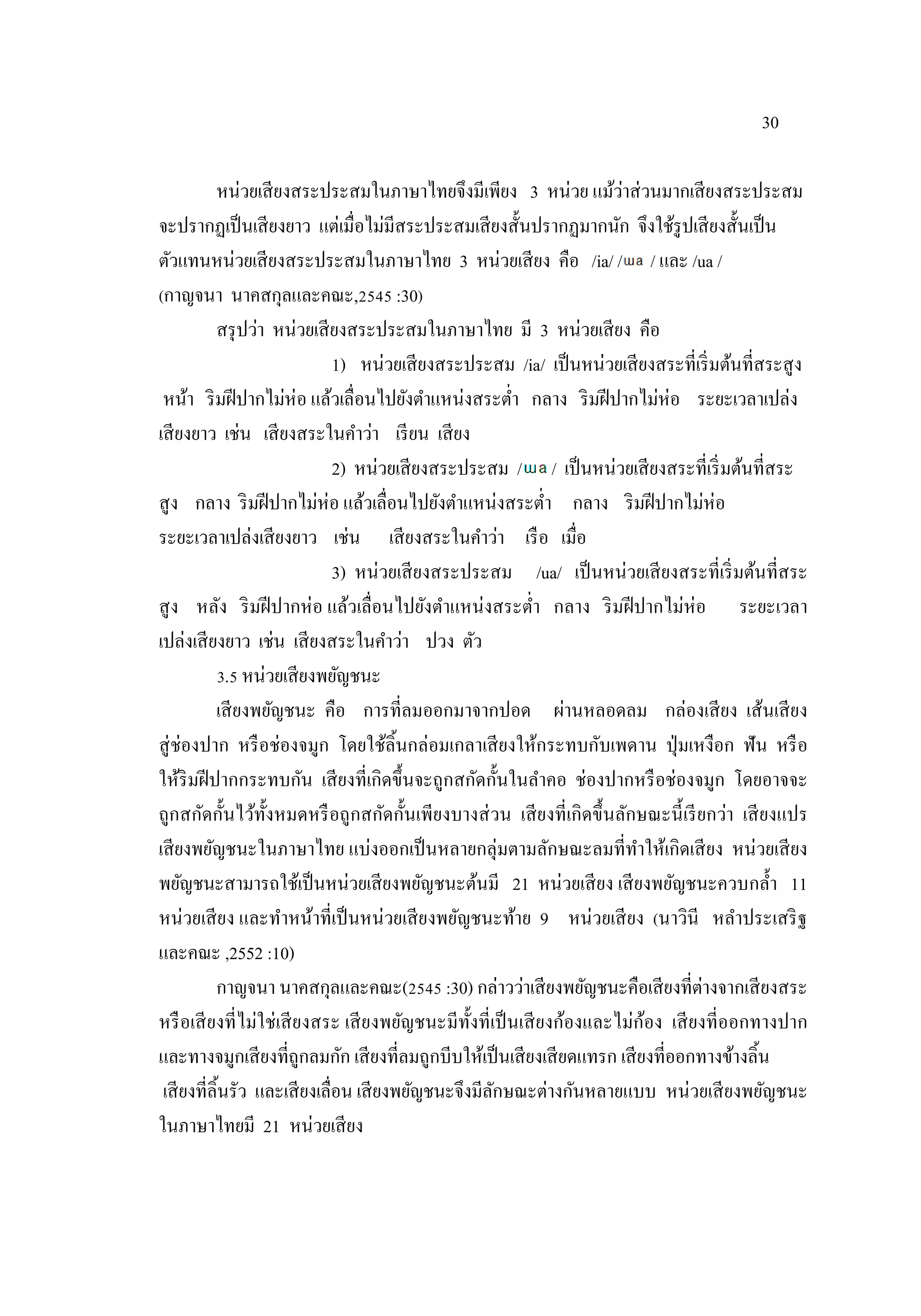 30
หน่วยเสียงสระประสมในภาษาไทยจึงมีเพียง 3 หน่วย แม้ว่าส่วนมากเสียงสระประสม
จะปรากฏเป็นเสียงยาว แต่เมื่อไม่มีสระประสมเสียงสั้นปรากฏมากนัก จึงใช้รูปเสียงสั้นเป็น
ตัวแทนหน่วยเสียงสระประสมในภาษาไทย 3 หน่วยเสียง คือ /ia/ / / และ /ua /
(กาญจนา นาคสกุลและคณะ,2545 :30)
สรุปว่า หน่วยเสียงสระประสมในภาษาไทย มี 3 หน่วยเสียง คือ
1) หน่วยเสียงสระประสม /ia/ เป็นหน่วยเสียงสระที่เริ่มต้นที่สระสูง
หน้า ริมฝีปากไม่ห่อ แล้วเลื่อนไปยังตําแหน่งสระตํ่า กลาง ริมฝีปากไม่ห่อ ระยะเวลาเปล่ง
เสียงยาว เช่น เสียงสระในคําว่า เรียน เสียง
2) หน่วยเสียงสระประสม / / เป็นหน่วยเสียงสระที่เริ่มต้นที่สระ
สูง กลาง ริมฝีปากไม่ห่อ แล้วเลื่อนไปยังตําแหน่งสระตํ่า กลาง ริมฝีปากไม่ห่อ
ระยะเวลาเปล่งเสียงยาว เช่น เสียงสระในคําว่า เรือ เมื่อ
3) หน่วยเสียงสระประสม /ua/ เป็นหน่วยเสียงสระที่เริ่มต้นที่สระ
สูง หลัง ริมฝีปากห่อ แล้วเลื่อนไปยังตําแหน่งสระตํ่า กลาง ริมฝีปากไม่ห่อ ระยะเวลา
เปล่งเสียงยาว เช่น เสียงสระในคําว่า ปวง ตัว
3.5 หน่วยเสียงพยัญชนะ
เสียงพยัญชนะ คือ การที่ลมออกมาจากปอด ผ่านหลอดลม กล่องเสียง เส้นเสียง
สู่ช่องปาก หรือช่องจมูก โดยใช้ลิ้นกล่อมเกลาเสียงให้กระทบกับเพดาน ปุ่มเหงือก ฟัน หรือ
ให้ริมฝีปากกระทบกัน เสียงที่เกิดขึ้นจะถูกสกัดกั้นในลําคอ ช่องปากหรือช่องจมูก โดยอาจจะ
ถูกสกัดกั้นไว้ทั้งหมดหรือถูกสกัดกั้นเพียงบางส่วน เสียงที่เกิดขึ้นลักษณะนี้เรียกว่า เสียงแปร
เสียงพยัญชนะในภาษาไทย แบ่งออกเป็นหลายกลุ่มตามลักษณะลมที่ทําให้เกิดเสียง หน่วยเสียง
พยัญชนะสามารถใช้เป็นหน่วยเสียงพยัญชนะต้นมี 21 หน่วยเสียง เสียงพยัญชนะควบกลํ้า 11
หน่วยเสียง และทําหน้าที่เป็นหน่วยเสียงพยัญชนะท้าย 9 หน่วยเสียง (นาวินี หลําประเสริฐ
และคณะ ,2552 :10)
กาญจนา นาคสกุลและคณะ(2545 :30) กล่าวว่าเสียงพยัญชนะคือเสียงที่ต่างจากเสียงสระ
หรือเสียงที่ไม่ใช่เสียงสระ เสียงพยัญชนะมีทั้งที่เป็นเสียงก้องและไม่ก้อง เสียงที่ออกทางปาก
และทางจมูกเสียงที่ถูกลมกัก เสียงที่ลมถูกบีบให้เป็นเสียงเสียดแทรก เสียงที่ออกทางข้างลิ้น
เสียงที่ลิ้นรัว และเสียงเลื่อน เสียงพยัญชนะจึงมีลักษณะต่างกันหลายแบบ หน่วยเสียงพยัญชนะ
ในภาษาไทยมี 21 หน่วยเสียง
 