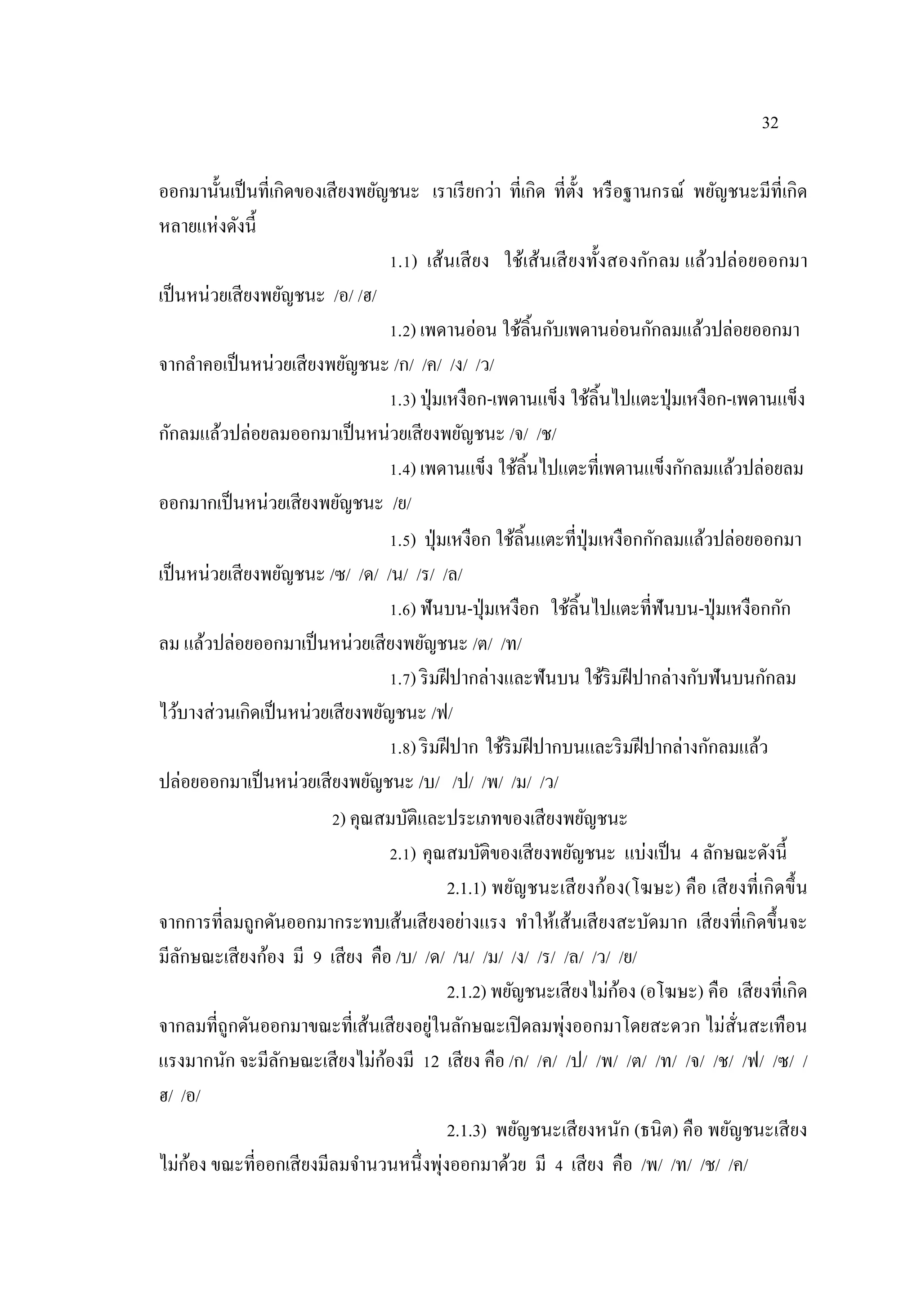 32
ออกมานั้นเป็นที่เกิดของเสียงพยัญชนะ เราเรียกว่า ที่เกิด ที่ตั้ง หรือฐานกรณ์ พยัญชนะมีที่เกิด
หลายแห่งดังนี้
1.1) เส้นเสียง ใช้เส้นเสียงทั้งสองกักลม แล้วปล่อยออกมา
เป็นหน่วยเสียงพยัญชนะ /อ/ /ฮ/
1.2) เพดานอ่อน ใช้ลิ้นกับเพดานอ่อนกักลมแล้วปล่อยออกมา
จากลาคอเป็นหน่วยเสียงพยัญชนะ /ก/ /ค/ /ง/ /ว/
1.3) ปุ่มเหงือก-เพดานแข็ง ใช้ลิ้นไปแตะปุ่มเหงือก-เพดานแข็ง
กักลมแล้วปล่อยลมออกมาเป็นหน่วยเสียงพยัญชนะ /จ/ /ช/
1.4) เพดานแข็ง ใช้ลิ้นไปแตะที่เพดานแข็งกักลมแล้วปล่อยลม
ออกมากเป็นหน่วยเสียงพยัญชนะ /ย/
1.5) ปุ่มเหงือก ใช้ลิ้นแตะที่ปุ่มเหงือกกักลมแล้วปล่อยออกมา
เป็นหน่วยเสียงพยัญชนะ /ซ/ /ด/ /น/ /ร/ /ล/
1.6) ฟันบน-ปุ่มเหงือก ใช้ลิ้นไปแตะที่ฟันบน-ปุ่มเหงือกกัก
ลม แล้วปล่อยออกมาเป็นหน่วยเสียงพยัญชนะ /ต/ /ท/
1.7) ริมฝีปากล่างและฟันบน ใช้ริมฝีปากล่างกับฟันบนกักลม
ไว้บางส่วนเกิดเป็นหน่วยเสียงพยัญชนะ /ฟ/
1.8) ริมฝีปาก ใช้ริมฝีปากบนและริมฝีปากล่างกักลมแล้ว
ปล่อยออกมาเป็นหน่วยเสียงพยัญชนะ /บ/ /ป/ /พ/ /ม/ /ว/
2) คุณสมบัติและประเภทของเสียงพยัญชนะ
2.1) คุณสมบัติของเสียงพยัญชนะ แบ่งเป็น 4 ลักษณะดังนี้
2.1.1) พยัญชนะเสียงก้อง(โฆษะ) คือ เสียงที่เกิดขึ้น
จากการที่ลมถูกดันออกมากระทบเส้นเสียงอย่างแรง ทาให้เส้นเสียงสะบัดมาก เสียงที่เกิดขึ้นจะ
มีลักษณะเสียงก้อง มี 9 เสียง คือ /บ/ /ด/ /น/ /ม/ /ง/ /ร/ /ล/ /ว/ /ย/
2.1.2) พยัญชนะเสียงไม่ก้อง (อโฆษะ) คือ เสียงที่เกิด
จากลมที่ถูกดันออกมาขณะที่เส้นเสียงอยู่ในลักษณะเปิดลมพุ่งออกมาโดยสะดวก ไม่สั่นสะเทือน
แรงมากนัก จะมีลักษณะเสียงไม่ก้องมี 12 เสียง คือ /ก/ /ค/ /ป/ /พ/ /ต/ /ท/ /จ/ /ช/ /ฟ/ /ซ/ /
ฮ/ /อ/
2.1.3) พยัญชนะเสียงหนัก (ธนิต) คือ พยัญชนะเสียง
ไม่ก้อง ขณะที่ออกเสียงมีลมจานวนหนึ่งพุ่งออกมาด้วย มี 4 เสียง คือ /พ/ /ท/ /ช/ /ค/
 