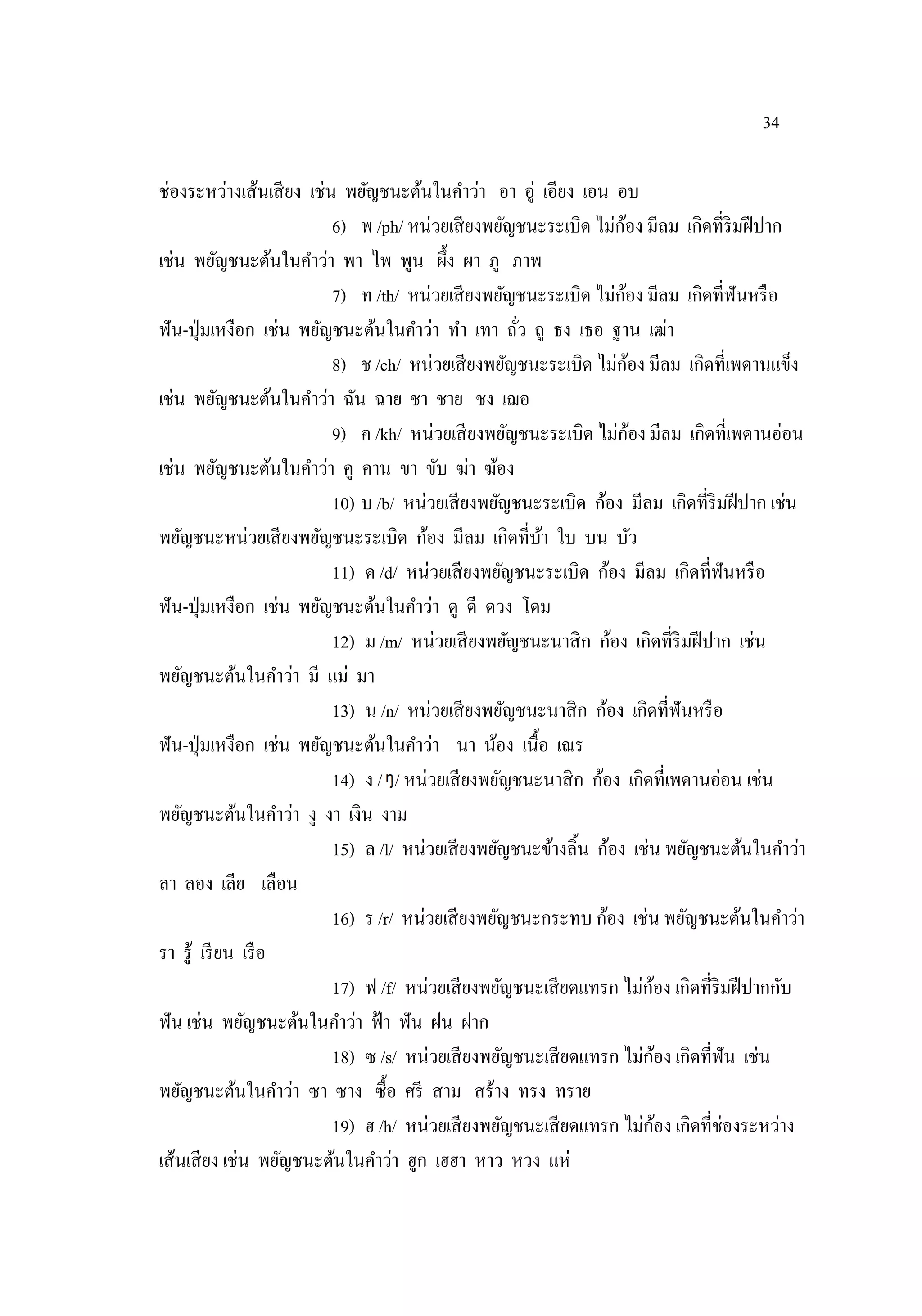 34
ช่องระหว่างเส้นเสียง เช่น พยัญชนะต้นในคําว่า อา อู่ เอียง เอน อบ
6) พ /ph/ หน่วยเสียงพยัญชนะระเบิด ไม่ก้อง มีลม เกิดที่ริมฝีปาก
เช่น พยัญชนะต้นในคําว่า พา ไพ พูน ผึ้ง ผา ภู ภาพ
7) ท /th/ หน่วยเสียงพยัญชนะระเบิด ไม่ก้อง มีลม เกิดที่ฟันหรือ
ฟัน-ปุ่มเหงือก เช่น พยัญชนะต้นในคําว่า ทํา เทา ถั่ว ถู ธง เธอ ฐาน เฒ่า
8) ช /ch/ หน่วยเสียงพยัญชนะระเบิด ไม่ก้อง มีลม เกิดที่เพดานแข็ง
เช่น พยัญชนะต้นในคําว่า ฉัน ฉาย ชา ชาย ชง เฌอ
9) ค /kh/ หน่วยเสียงพยัญชนะระเบิด ไม่ก้อง มีลม เกิดที่เพดานอ่อน
เช่น พยัญชนะต้นในคําว่า คู คาน ขา ขับ ฆ่า ฆ้อง
10) บ /b/ หน่วยเสียงพยัญชนะระเบิด ก้อง มีลม เกิดที่ริมฝีปาก เช่น
พยัญชนะหน่วยเสียงพยัญชนะระเบิด ก้อง มีลม เกิดที่บ้า ใบ บน บัว
11) ด /d/ หน่วยเสียงพยัญชนะระเบิด ก้อง มีลม เกิดที่ฟันหรือ
ฟัน-ปุ่มเหงือก เช่น พยัญชนะต้นในคําว่า ดู ดี ดวง โดม
12) ม /m/ หน่วยเสียงพยัญชนะนาสิก ก้อง เกิดที่ริมฝีปาก เช่น
พยัญชนะต้นในคําว่า มี แม่ มา
13) น /n/ หน่วยเสียงพยัญชนะนาสิก ก้อง เกิดที่ฟันหรือ
ฟัน-ปุ่มเหงือก เช่น พยัญชนะต้นในคําว่า นา น้อง เนื้อ เณร
14) ง / / หน่วยเสียงพยัญชนะนาสิก ก้อง เกิดที่เพดานอ่อน เช่น
พยัญชนะต้นในคําว่า งู งา เงิน งาม
15) ล /l/ หน่วยเสียงพยัญชนะข้างลิ้น ก้อง เช่น พยัญชนะต้นในคําว่า
ลา ลอง เลีย เลือน
16) ร /r/ หน่วยเสียงพยัญชนะกระทบ ก้อง เช่น พยัญชนะต้นในคําว่า
รา รู้ เรียน เรือ
17) ฟ /f/ หน่วยเสียงพยัญชนะเสียดแทรก ไม่ก้อง เกิดที่ริมฝีปากกับ
ฟัน เช่น พยัญชนะต้นในคําว่า ฟ้า ฟัน ฝน ฝาก
18) ซ /s/ หน่วยเสียงพยัญชนะเสียดแทรก ไม่ก้อง เกิดที่ฟัน เช่น
พยัญชนะต้นในคําว่า ซา ซาง ซื้อ ศรี สาม สร้าง ทรง ทราย
19) ฮ /h/ หน่วยเสียงพยัญชนะเสียดแทรก ไม่ก้อง เกิดที่ช่องระหว่าง
เส้นเสียง เช่น พยัญชนะต้นในคําว่า ฮูก เฮฮา หาว หวง แห่
 