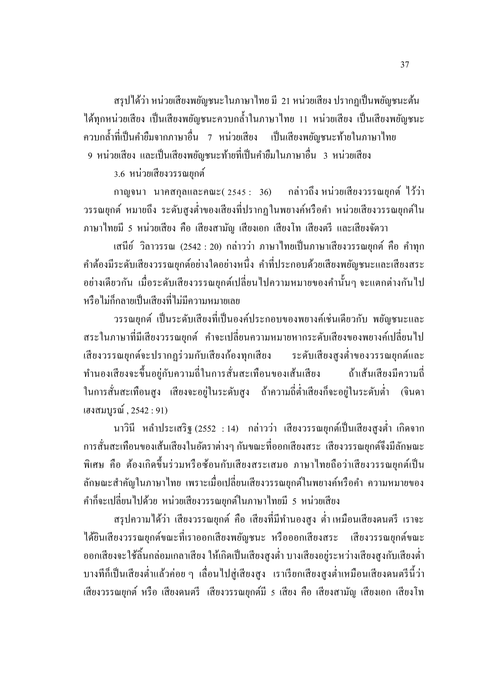 37
สรุปได้ว่า หน่วยเสียงพยัญชนะในภาษาไทย มี 21 หน่วยเสียง ปรากฏเป็นพยัญชนะต้น
ได้ทุกหน่วยเสียง เป็นเสียงพยัญชนะควบกลํ้าในภาษาไทย 11 หน่วยเสียง เป็นเสียงพยัญชนะ
ควบกลํ้าที่เป็นคํายืมจากภาษาอื่น 7 หน่วยเสียง เป็นเสียงพยัญชนะท้ายในภาษาไทย
9 หน่วยเสียง และเป็นเสียงพยัญชนะท้ายที่เป็นคํายืมในภาษาอื่น 3 หน่วยเสียง
3.6 หน่วยเสียงวรรณยุกต์
กาญจนา นาคสกุลและคณะ( 2545 : 36) กล่าวถึง หน่วยเสียงวรรณยุกต์ ไว้ว่า
วรรณยุกต์ หมายถึง ระดับสูงตํ่าของเสียงที่ปรากฏในพยางค์หรือคํา หน่วยเสียงวรรณยุกต์ใน
ภาษาไทยมี 5 หน่วยเสียง คือ เสียงสามัญ เสียงเอก เสียงโท เสียงตรี และเสียงจัตวา
เสนีย์ วิลาวรรณ (2542 : 20) กล่าวว่า ภาษาไทยเป็นภาษาเสียงวรรณยุกต์ คือ คําทุก
คําต้องมีระดับเสียงวรรณยุกต์อย่างใดอย่างหนึ่ง คําที่ประกอบด้วยเสียงพยัญชนะและเสียงสระ
อย่างเดียวกัน เมื่อระดับเสียงวรรณยุกต์เปลี่ยนไปความหมายของคํานั้นๆ จะแตกต่างกันไป
หรือไม่ก็กลายเป็นเสียงที่ไม่มีความหมายเลย
วรรณยุกต์ เป็นระดับเสียงที่เป็นองค์ประกอบของพยางค์เช่นเดียวกับ พยัญชนะและ
สระในภาษาที่มีเสียงวรรณยุกต์ คําจะเปลี่ยนความหมายหากระดับเสียงของพยางค์เปลี่ยนไป
เสียงวรรณยุกต์จะปรากฏร่วมกับเสียงก้องทุกเสียง ระดับเสียงสูงตํ่าของวรรณยุกต์และ
ทํานองเสียงจะขึ้นอยู่กับความถี่ในการสั่นสะเทือนของเส้นเสียง ถ้าเส้นเสียงมีความถี่
ในการสั่นสะเทือนสูง เสียงจะอยู่ในระดับสูง ถ้าความถี่ตํ่าเสียงก็จะอยู่ในระดับตํ่า (จินดา
เฮงสมบูรณ์ , 2542 : 91)
นาวินี หลําประเสริฐ (2552 : 14) กล่าวว่า เสียงวรรณยุกต์เป็นเสียงสูงตํ่า เกิดจาก
การสั่นสะเทือนของเส้นเสียงในอัตราต่างๆ กันขณะที่ออกเสียงสระ เสียงวรรณยุกต์จึงมีลักษณะ
พิเศษ คือ ต้องเกิดขึ้นร่วมหรือซ้อนกับเสียงสระเสมอ ภาษาไทยถือว่าเสียงวรรณยุกต์เป็น
ลักษณะสําคัญในภาษาไทย เพราะเมื่อเปลี่ยนเสียงวรรณยุกต์ในพยางค์หรือคํา ความหมายของ
คําก็จะเปลี่ยนไปด้วย หน่วยเสียงวรรณยุกต์ในภาษาไทยมี 5 หน่วยเสียง
สรุปความได้ว่า เสียงวรรณยุกต์ คือ เสียงที่มีทํานองสูง ตํ่า เหมือนเสียงดนตรี เราจะ
ได้ยินเสียงวรรณยุกต์ขณะที่เราออกเสียงพยัญชนะ หรือออกเสียงสระ เสียงวรรณยุกต์ขณะ
ออกเสียงจะใช้ลิ้นกล่อมเกลาเสียง ให้เกิดเป็นเสียงสูงตํ่า บางเสียงอยู่ระหว่างเสียงสูงกับเสียงตํ่า
บางทีก็เป็นเสียงตํ่าแล้วค่อย ๆ เลื่อนไปสู่เสียงสูง เราเรียกเสียงสูงตํ่าเหมือนเสียงดนตรีนี้ว่า
เสียงวรรณยุกต์ หรือ เสียงดนตรี เสียงวรรณยุกต์มี 5 เสียง คือ เสียงสามัญ เสียงเอก เสียงโท
 