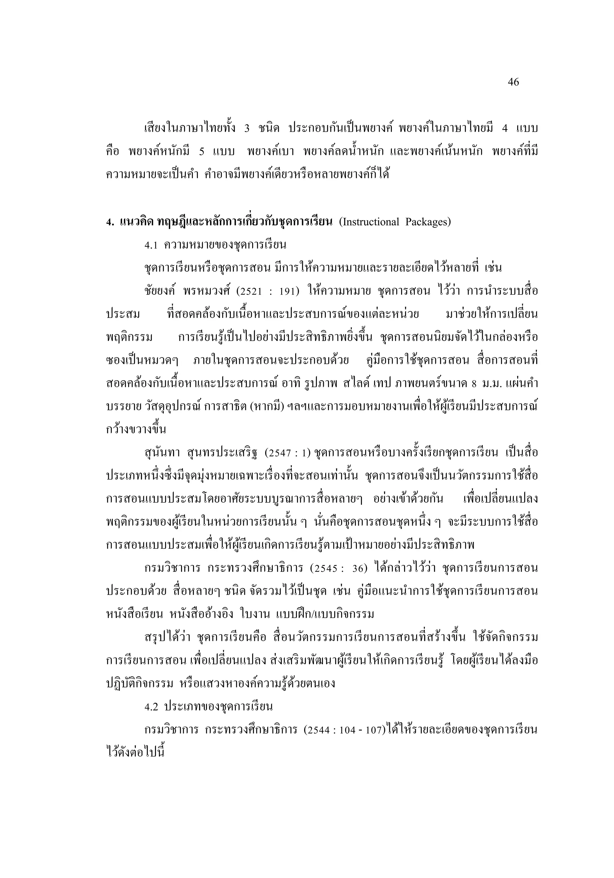 46
เสียงในภาษาไทยทั้ง 3 ชนิด ประกอบกันเป็นพยางค์ พยางค์ในภาษาไทยมี 4 แบบ
คือ พยางค์หนักมี 5 แบบ พยางค์เบา พยางค์ลดน้าหนัก และพยางค์เน้นหนัก พยางค์ที่มี
ความหมายจะเป็นคา คาอาจมีพยางค์เดียวหรือหลายพยางค์ก็ได้
4. แนวคิด ทฤษฎีและหลักการเกี่ยวกับชุดการเรียน (Instructional Packages)
4.1 ความหมายของชุดการเรียน
ชุดการเรียนหรือชุดการสอน มีการให้ความหมายและรายละเอียดไว้หลายที่ เช่น
ชัยยงค์ พรหมวงศ์ (2521 : 191) ให้ความหมาย ชุดการสอน ไว้ว่า การนาระบบสื่อ
ประสม ที่สอดคล้องกับเนื้อหาและประสบการณ์ของแต่ละหน่วย มาช่วยให้การเปลี่ยน
พฤติกรรม การเรียนรู้เป็นไปอย่างมีประสิทธิภาพยิ่งขึ้น ชุดการสอนนิยมจัดไว้ในกล่องหรือ
ซองเป็นหมวดๆ ภายในชุดการสอนจะประกอบด้วย คู่มือการใช้ชุดการสอน สื่อการสอนที่
สอดคล้องกับเนื้อหาและประสบการณ์ อาทิ รูปภาพ สไลด์ เทป ภาพยนตร์ขนาด 8 ม.ม. แผ่นคา
บรรยาย วัสดุอุปกรณ์ การสาธิต (หากมี) ฯลฯและการมอบหมายงานเพื่อให้ผู้เรียนมีประสบการณ์
กว้างขวางขึ้น
สุนันทา สุนทรประเสริฐ (2547 : 1) ชุดการสอนหรือบางครั้งเรียกชุดการเรียน เป็นสื่อ
ประเภทหนึ่งซึ่งมีจุดมุ่งหมายเฉพาะเรื่องที่จะสอนเท่านั้น ชุดการสอนจึงเป็นนวัตกรรมการใช้สื่อ
การสอนแบบประสมโดยอาศัยระบบบูรณาการสื่อหลายๆ อย่างเข้าด้วยกัน เพื่อเปลี่ยนแปลง
พฤติกรรมของผู้เรียนในหน่วยการเรียนนั้น ๆ นั่นคือชุดการสอนชุดหนึ่ง ๆ จะมีระบบการใช้สื่อ
การสอนแบบประสมเพื่อให้ผู้เรียนเกิดการเรียนรู้ตามเป้ าหมายอย่างมีประสิทธิภาพ
กรมวิชาการ กระทรวงศึกษาธิการ (2545 : 36) ได้กล่าวไว้ว่า ชุดการเรียนการสอน
ประกอบด้วย สื่อหลายๆ ชนิด จัดรวมไว้เป็นชุด เช่น คู่มือแนะนําการใช้ชุดการเรียนการสอน
หนังสือเรียน หนังสืออ้างอิง ใบงาน แบบฝึก/แบบกิจกรรม
สรุปได้ว่า ชุดการเรียนคือ สื่อนวัตกรรมการเรียนการสอนที่สร้างขึ้น ใช้จัดกิจกรรม
การเรียนการสอน เพื่อเปลี่ยนแปลง ส่งเสริมพัฒนาผู้เรียนให้เกิดการเรียนรู้ โดยผู้เรียนได้ลงมือ
ปฏิบัติกิจกรรม หรือแสวงหาองค์ความรู้ด้วยตนเอง
4.2 ประเภทของชุดการเรียน
กรมวิชาการ กระทรวงศึกษาธิการ (2544 : 104 - 107)ได้ให้รายละเอียดของชุดการเรียน
ไว้ดังต่อไปนี้
 