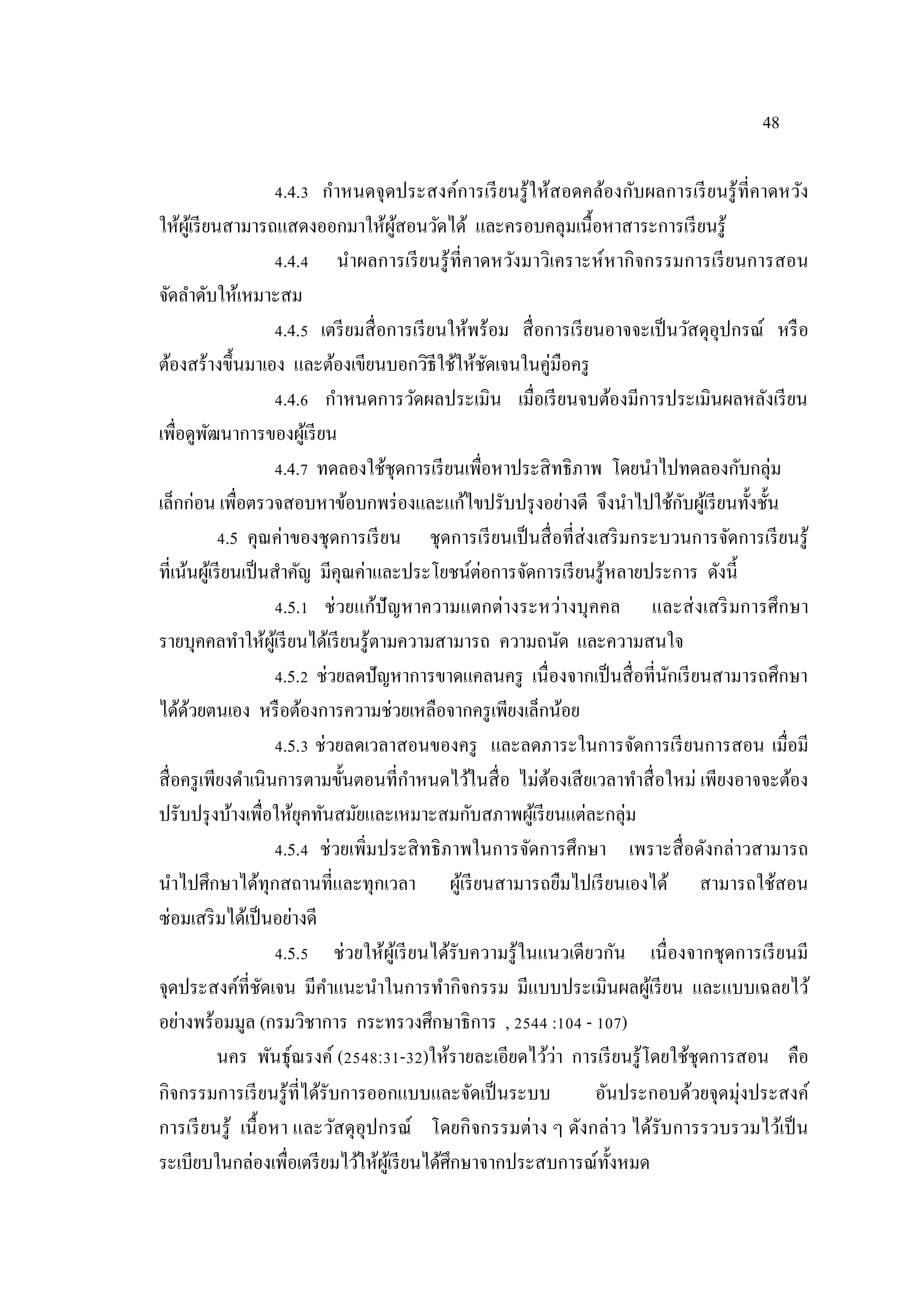 48
4.4.3 กําหนดจุดประสงค์การเรียนรู้ให้สอดคล้องกับผลการเรียนรู้ที่คาดหวัง
ให้ผู้เรียนสามารถแสดงออกมาให้ผู้สอนวัดได้ และครอบคลุมเนื้อหาสาระการเรียนรู้
4.4.4 นําผลการเรียนรู้ที่คาดหวังมาวิเคราะห์หากิจกรรมการเรียนการสอน
จัดลําดับให้เหมาะสม
4.4.5 เตรียมสื่อการเรียนให้พร้อม สื่อการเรียนอาจจะเป็นวัสดุอุปกรณ์ หรือ
ต้องสร้างขึ้นมาเอง และต้องเขียนบอกวิธีใช้ให้ชัดเจนในคู่มือครู
4.4.6 กําหนดการวัดผลประเมิน เมื่อเรียนจบต้องมีการประเมินผลหลังเรียน
เพื่อดูพัฒนาการของผู้เรียน
4.4.7 ทดลองใช้ชุดการเรียนเพื่อหาประสิทธิภาพ โดยนําไปทดลองกับกลุ่ม
เล็กก่อน เพื่อตรวจสอบหาข้อบกพร่องและแก้ไขปรับปรุงอย่างดี จึงนําไปใช้กับผู้เรียนทั้งชั้น
4.5 คุณค่าของชุดการเรียน ชุดการเรียนเป็นสื่อที่ส่งเสริมกระบวนการจัดการเรียนรู้
ที่เน้นผู้เรียนเป็นสําคัญ มีคุณค่าและประโยชน์ต่อการจัดการเรียนรู้หลายประการ ดังนี้
4.5.1 ช่วยแก้ปัญหาความแตกต่างระหว่างบุคคล และส่งเสริมการศึกษา
รายบุคคลทําให้ผู้เรียนได้เรียนรู้ตามความสามารถ ความถนัด และความสนใจ
4.5.2 ช่วยลดปัญหาการขาดแคลนครู เนื่องจากเป็นสื่อที่นักเรียนสามารถศึกษา
ได้ด้วยตนเอง หรือต้องการความช่วยเหลือจากครูเพียงเล็กน้อย
4.5.3 ช่วยลดเวลาสอนของครู และลดภาระในการจัดการเรียนการสอน เมื่อมี
สื่อครูเพียงดําเนินการตามขั้นตอนที่กําหนดไว้ในสื่อ ไม่ต้องเสียเวลาทําสื่อใหม่ เพียงอาจจะต้อง
ปรับปรุงบ้างเพื่อให้ยุคทันสมัยและเหมาะสมกับสภาพผู้เรียนแต่ละกลุ่ม
4.5.4 ช่วยเพิ่มประสิทธิภาพในการจัดการศึกษา เพราะสื่อดังกล่าวสามารถ
นําไปศึกษาได้ทุกสถานที่และทุกเวลา ผู้เรียนสามารถยืมไปเรียนเองได้ สามารถใช้สอน
ซ่อมเสริมได้เป็นอย่างดี
4.5.5 ช่วยให้ผู้เรียนได้รับความรู้ในแนวเดียวกัน เนื่องจากชุดการเรียนมี
จุดประสงค์ที่ชัดเจน มีคําแนะนําในการทํากิจกรรม มีแบบประเมินผลผู้เรียน และแบบเฉลยไว้
อย่างพร้อมมูล (กรมวิชาการ กระทรวงศึกษาธิการ , 2544 :104 - 107)
นคร พันธุ์ณรงค์ (2548:31-32)ให้รายละเอียดไว้ว่า การเรียนรู้โดยใช้ชุดการสอน คือ
กิจกรรมการเรียนรู้ที่ได้รับการออกแบบและจัดเป็นระบบ อันประกอบด้วยจุดมุ่งประสงค์
การเรียนรู้ เนื้อหา และวัสดุอุปกรณ์ โดยกิจกรรมต่าง ๆ ดังกล่าว ได้รับการรวบรวมไว้เป็น
ระเบียบในกล่องเพื่อเตรียมไว้ให้ผู้เรียนได้ศึกษาจากประสบการณ์ทั้งหมด
 
