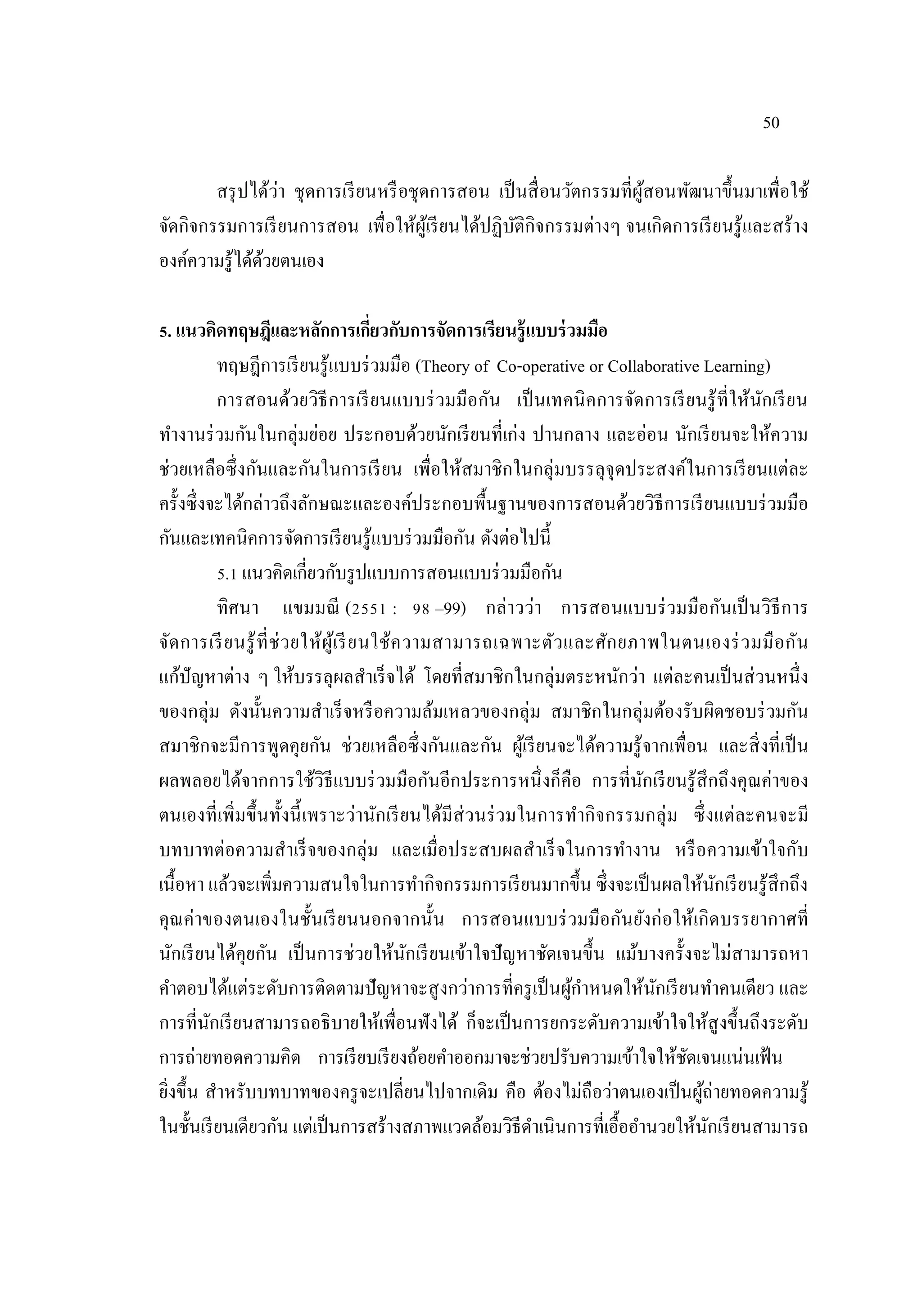 50
สรุปได้ว่า ชุดการเรียนหรือชุดการสอน เป็นสื่อนวัตกรรมที่ผู้สอนพัฒนาขึ้นมาเพื่อใช้
จัดกิจกรรมการเรียนการสอน เพื่อให้ผู้เรียนได้ปฏิบัติกิจกรรมต่างๆ จนเกิดการเรียนรู้และสร้าง
องค์ความรู้ได้ด้วยตนเอง
5. แนวคิดทฤษฎีและหลักการเกี่ยวกับการจัดการเรียนรู้แบบร่วมมือ
ทฤษฎีการเรียนรู้แบบร่วมมือ (Theory of Co-operative or Collaborative Learning)
การสอนด้วยวิธีการเรียนแบบร่วมมือกัน เป็นเทคนิคการจัดการเรียนรู้ที่ให้นักเรียน
ทํางานร่วมกันในกลุ่มย่อย ประกอบด้วยนักเรียนที่เก่ง ปานกลาง และอ่อน นักเรียนจะให้ความ
ช่วยเหลือซึ่งกันและกันในการเรียน เพื่อให้สมาชิกในกลุ่มบรรลุจุดประสงค์ในการเรียนแต่ละ
ครั้งซึ่งจะได้กล่าวถึงลักษณะและองค์ประกอบพื้นฐานของการสอนด้วยวิธีการเรียนแบบร่วมมือ
กันและเทคนิคการจัดการเรียนรู้แบบร่วมมือกัน ดังต่อไปนี้
5.1 แนวคิดเกี่ยวกับรูปแบบการสอนแบบร่วมมือกัน
ทิศนา แขมมณี (2551 : 98 –99) กล่าวว่า การสอนแบบร่วมมือกันเป็นวิธีการ
จัดการเรียนรู้ที่ช่วยให้ผู้เรียนใช้ความสามารถเฉพาะตัวและศักยภาพในตนเองร่วมมือกัน
แก้ปัญหาต่าง ๆ ให้บรรลุผลสําเร็จได้ โดยที่สมาชิกในกลุ่มตระหนักว่า แต่ละคนเป็นส่วนหนึ่ง
ของกลุ่ม ดังนั้นความสําเร็จหรือความล้มเหลวของกลุ่ม สมาชิกในกลุ่มต้องรับผิดชอบร่วมกัน
สมาชิกจะมีการพูดคุยกัน ช่วยเหลือซึ่งกันและกัน ผู้เรียนจะได้ความรู้จากเพื่อน และสิ่งที่เป็น
ผลพลอยได้จากการใช้วิธีแบบร่วมมือกันอีกประการหนึ่งก็คือ การที่นักเรียนรู้สึกถึงคุณค่าของ
ตนเองที่เพิ่มขึ้นทั้งนี้เพราะว่านักเรียนได้มีส่วนร่วมในการทํากิจกรรมกลุ่ม ซึ่งแต่ละคนจะมี
บทบาทต่อความสําเร็จของกลุ่ม และเมื่อประสบผลสําเร็จในการทํางาน หรือความเข้าใจกับ
เนื้อหา แล้วจะเพิ่มความสนใจในการทํากิจกรรมการเรียนมากขึ้น ซึ่งจะเป็นผลให้นักเรียนรู้สึกถึง
คุณค่าของตนเองในชั้นเรียนนอกจากนั้น การสอนแบบร่วมมือกันยังก่อให้เกิดบรรยากาศที่
นักเรียนได้คุยกัน เป็นการช่วยให้นักเรียนเข้าใจปัญหาชัดเจนขึ้น แม้บางครั้งจะไม่สามารถหา
คําตอบได้แต่ระดับการติดตามปัญหาจะสูงกว่าการที่ครูเป็นผู้กําหนดให้นักเรียนทําคนเดียว และ
การที่นักเรียนสามารถอธิบายให้เพื่อนฟังได้ ก็จะเป็นการยกระดับความเข้าใจให้สูงขึ้นถึงระดับ
การถ่ายทอดความคิด การเรียบเรียงถ้อยคําออกมาจะช่วยปรับความเข้าใจให้ชัดเจนแน่นเฟ้น
ยิ่งขึ้น สําหรับบทบาทของครูจะเปลี่ยนไปจากเดิม คือ ต้องไม่ถือว่าตนเองเป็นผู้ถ่ายทอดความรู้
ในชั้นเรียนเดียวกัน แต่เป็นการสร้างสภาพแวดล้อมวิธีดําเนินการที่เอื้ออํานวยให้นักเรียนสามารถ
 