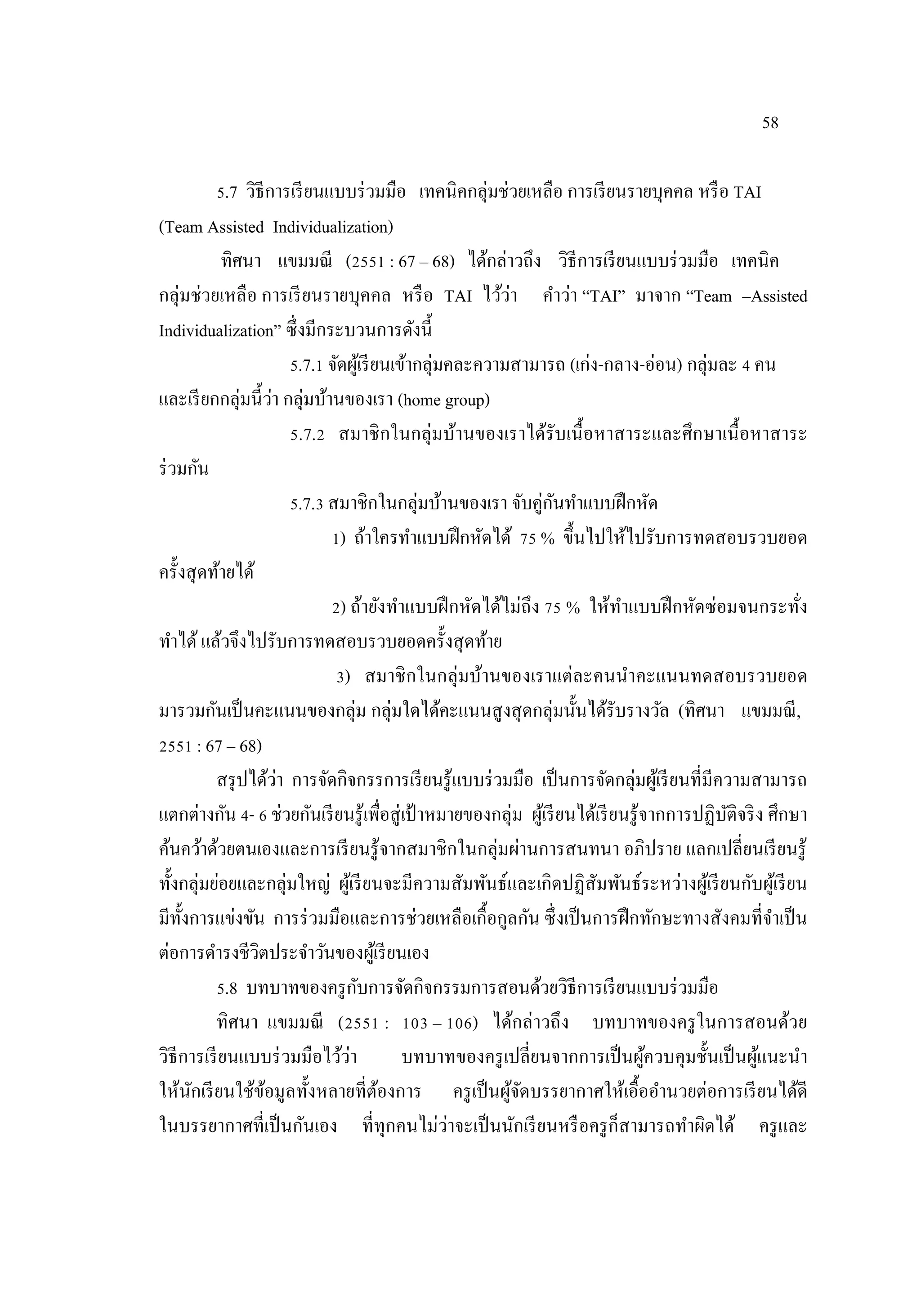 58
5.7 วิธีการเรียนแบบร่วมมือ เทคนิคกลุ่มช่วยเหลือ การเรียนรายบุคคล หรือ TAI
(Team Assisted Individualization)
ทิศนา แขมมณี (2551 : 67 – 68) ได้กล่าวถึง วิธีการเรียนแบบร่วมมือ เทคนิค
กลุ่มช่วยเหลือ การเรียนรายบุคคล หรือ TAI ไว้ว่า คําว่า “TAI” มาจาก “Team –Assisted
Individualization” ซึ่งมีกระบวนการดังนี้
5.7.1 จัดผู้เรียนเข้ากลุ่มคละความสามารถ (เก่ง-กลาง-อ่อน) กลุ่มละ 4 คน
และเรียกกลุ่มนี้ว่า กลุ่มบ้านของเรา (home group)
5.7.2 สมาชิกในกลุ่มบ้านของเราได้รับเนื้อหาสาระและศึกษาเนื้อหาสาระ
ร่วมกัน
5.7.3 สมาชิกในกลุ่มบ้านของเรา จับคู่กันทําแบบฝึกหัด
1) ถ้าใครทําแบบฝึกหัดได้ 75 % ขึ้นไปให้ไปรับการทดสอบรวบยอด
ครั้งสุดท้ายได้
2) ถ้ายังทําแบบฝึกหัดได้ไม่ถึง 75 % ให้ทําแบบฝึกหัดซ่อมจนกระทั่ง
ทําได้แล้วจึงไปรับการทดสอบรวบยอดครั้งสุดท้าย
3) สมาชิกในกลุ่มบ้านของเราแต่ละคนนําคะแนนทดสอบรวบยอด
มารวมกันเป็นคะแนนของกลุ่ม กลุ่มใดได้คะแนนสูงสุดกลุ่มนั้นได้รับรางวัล (ทิศนา แขมมณี,
2551 : 67 – 68)
สรุปได้ว่า การจัดกิจกรรการเรียนรู้แบบร่วมมือ เป็นการจัดกลุ่มผู้เรียนที่มีความสามารถ
แตกต่างกัน 4- 6 ช่วยกันเรียนรู้เพื่อสู่เป้ าหมายของกลุ่ม ผู้เรียนได้เรียนรู้จากการปฏิบัติจริง ศึกษา
ค้นคว้าด้วยตนเองและการเรียนรู้จากสมาชิกในกลุ่มผ่านการสนทนา อภิปราย แลกเปลี่ยนเรียนรู้
ทั้งกลุ่มย่อยและกลุ่มใหญ่ ผู้เรียนจะมีความสัมพันธ์และเกิดปฏิสัมพันธ์ระหว่างผู้เรียนกับผู้เรียน
มีทั้งการแข่งขัน การร่วมมือและการช่วยเหลือเกื้อกูลกัน ซึ่งเป็นการฝึกทักษะทางสังคมที่จําเป็น
ต่อการดํารงชีวิตประจําวันของผู้เรียนเอง
5.8 บทบาทของครูกับการจัดกิจกรรมการสอนด้วยวิธีการเรียนแบบร่วมมือ
ทิศนา แขมมณี (2551 : 103 – 106) ได้กล่าวถึง บทบาทของครูในการสอนด้วย
วิธีการเรียนแบบร่วมมือไว้ว่า บทบาทของครูเปลี่ยนจากการเป็นผู้ควบคุมชั้นเป็นผู้แนะนํา
ให้นักเรียนใช้ข้อมูลทั้งหลายที่ต้องการ ครูเป็นผู้จัดบรรยากาศให้เอื้ออํานวยต่อการเรียนได้ดี
ในบรรยากาศที่เป็นกันเอง ที่ทุกคนไม่ว่าจะเป็นนักเรียนหรือครูก็สามารถทําผิดได้ ครูและ
 