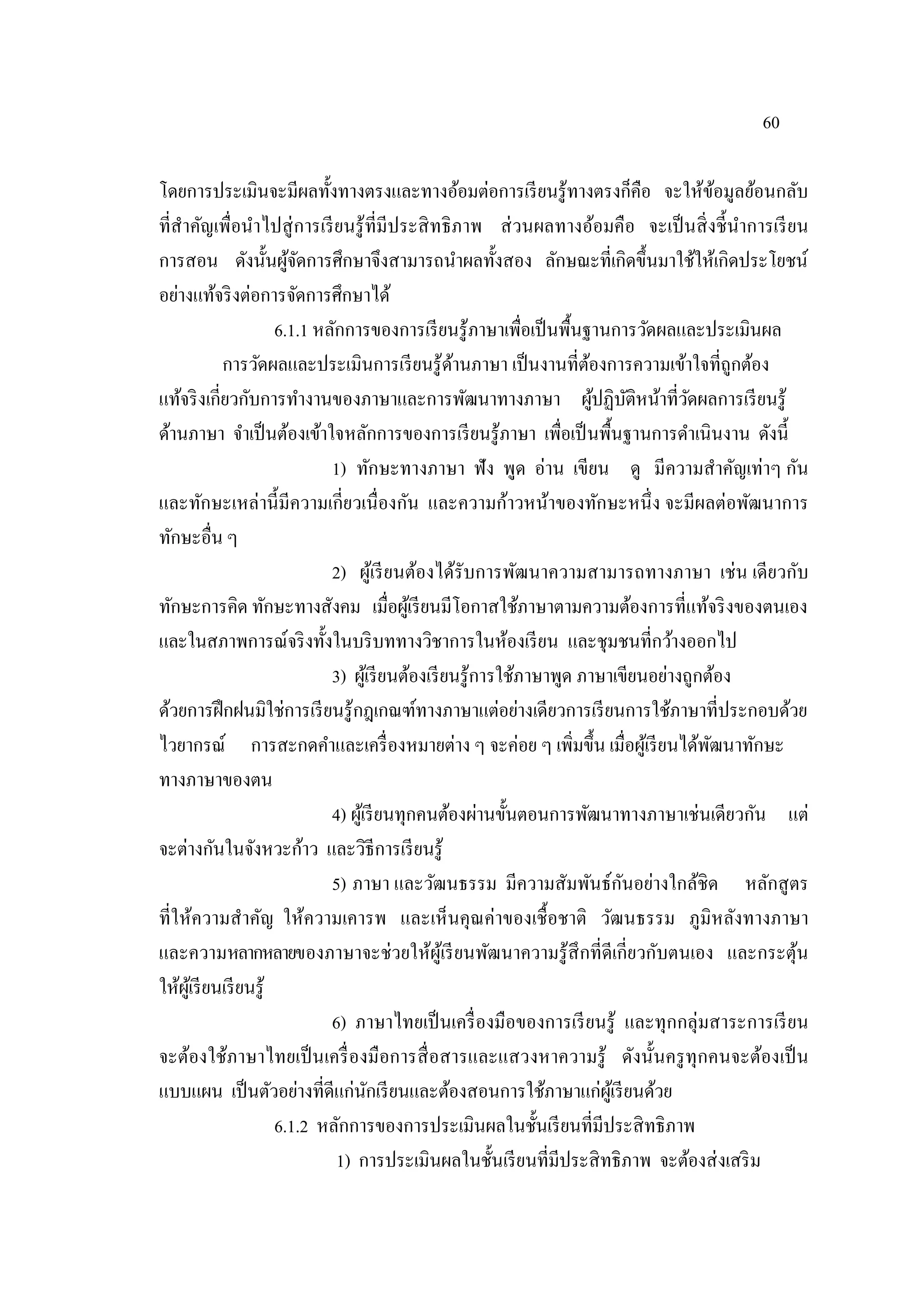 60
โดยการประเมินจะมีผลทั้งทางตรงและทางอ้อมต่อการเรียนรู้ทางตรงก็คือ จะให้ข้อมูลย้อนกลับ
ที่สําคัญเพื่อนําไปสู่การเรียนรู้ที่มีประสิทธิภาพ ส่วนผลทางอ้อมคือ จะเป็นสิ่งชี้นําการเรียน
การสอน ดังนั้นผู้จัดการศึกษาจึงสามารถนําผลทั้งสอง ลักษณะที่เกิดขึ้นมาใช้ให้เกิดประโยชน์
อย่างแท้จริงต่อการจัดการศึกษาได้
6.1.1 หลักการของการเรียนรู้ภาษาเพื่อเป็นพื้นฐานการวัดผลและประเมินผล
การวัดผลและประเมินการเรียนรู้ด้านภาษา เป็นงานที่ต้องการความเข้าใจที่ถูกต้อง
แท้จริงเกี่ยวกับการทํางานของภาษาและการพัฒนาทางภาษา ผู้ปฏิบัติหน้าที่วัดผลการเรียนรู้
ด้านภาษา จําเป็นต้องเข้าใจหลักการของการเรียนรู้ภาษา เพื่อเป็นพื้นฐานการดําเนินงาน ดังนี้
1) ทักษะทางภาษา ฟัง พูด อ่าน เขียน ดู มีความสําคัญเท่าๆ กัน
และทักษะเหล่านี้มีความเกี่ยวเนื่องกัน และความก้าวหน้าของทักษะหนึ่ง จะมีผลต่อพัฒนาการ
ทักษะอื่น ๆ
2) ผู้เรียนต้องได้รับการพัฒนาความสามารถทางภาษา เช่น เดียวกับ
ทักษะการคิด ทักษะทางสังคม เมื่อผู้เรียนมีโอกาสใช้ภาษาตามความต้องการที่แท้จริงของตนเอง
และในสภาพการณ์จริงทั้งในบริบททางวิชาการในห้องเรียน และชุมชนที่กว้างออกไป
3) ผู้เรียนต้องเรียนรู้การใช้ภาษาพูด ภาษาเขียนอย่างถูกต้อง
ด้วยการฝึกฝนมิใช่การเรียนรู้กฎเกณฑ์ทางภาษาแต่อย่างเดียวการเรียนการใช้ภาษาที่ประกอบด้วย
ไวยากรณ์ การสะกดคําและเครื่องหมายต่าง ๆ จะค่อย ๆ เพิ่มขึ้น เมื่อผู้เรียนได้พัฒนาทักษะ
ทางภาษาของตน
4) ผู้เรียนทุกคนต้องผ่านขั้นตอนการพัฒนาทางภาษาเช่นเดียวกัน แต่
จะต่างกันในจังหวะก้าว และวิธีการเรียนรู้
5) ภาษา และวัฒนธรรม มีความสัมพันธ์กันอย่างใกล้ชิด หลักสูตร
ที่ให้ความสําคัญ ให้ความเคารพ และเห็นคุณค่าของเชื้อชาติ วัฒนธรรม ภูมิหลังทางภาษา
และความหลากหลายของภาษาจะช่วยให้ผู้เรียนพัฒนาความรู้สึกที่ดีเกี่ยวกับตนเอง และกระตุ้น
ให้ผู้เรียนเรียนรู้
6) ภาษาไทยเป็นเครื่องมือของการเรียนรู้ และทุกกลุ่มสาระการเรียน
จะต้องใช้ภาษาไทยเป็นเครื่องมือการสื่อสารและแสวงหาความรู้ ดังนั้นครูทุกคนจะต้องเป็น
แบบแผน เป็นตัวอย่างที่ดีแก่นักเรียนและต้องสอนการใช้ภาษาแก่ผู้เรียนด้วย
6.1.2 หลักการของการประเมินผลในชั้นเรียนที่มีประสิทธิภาพ
1) การประเมินผลในชั้นเรียนที่มีประสิทธิภาพ จะต้องส่งเสริม
 