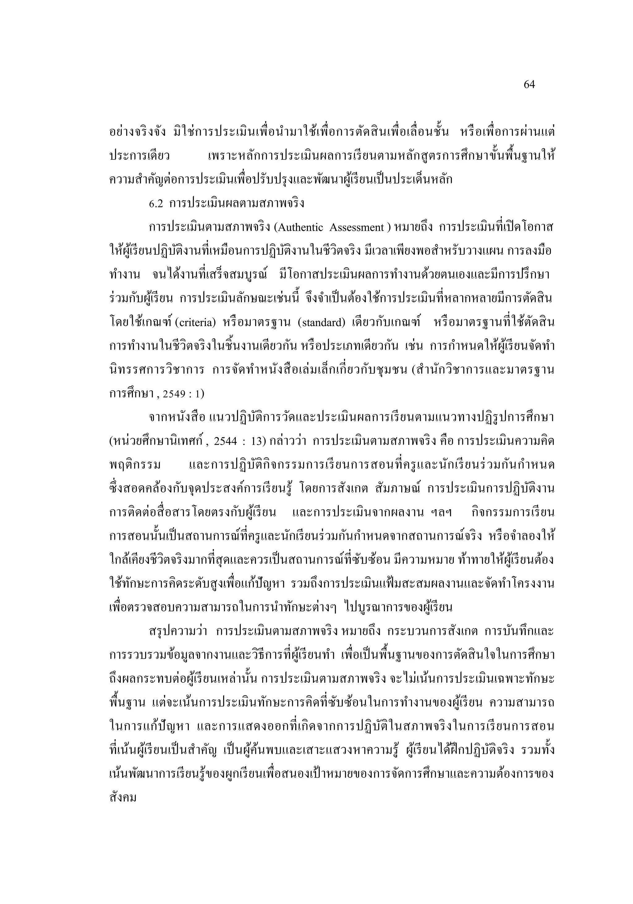 64
อย่างจริงจัง มิใช่การประเมินเพื่อนํามาใช้เพื่อการตัดสินเพื่อเลื่อนชั้น หรือเพื่อการผ่านแต่
ประการเดียว เพราะหลักการประเมินผลการเรียนตามหลักสูตรการศึกษาขั้นพื้นฐานให้
ความสําคัญต่อการประเมินเพื่อปรับปรุงและพัฒนาผู้เรียนเป็นประเด็นหลัก
6.2 การประเมินผลตามสภาพจริง
การประเมินตามสภาพจริง (Authentic Assessment ) หมายถึง การประเมินที่เปิดโอกาส
ให้ผู้เรียนปฏิบัติงานที่เหมือนการปฏิบัติงานในชีวิตจริง มีเวลาเพียงพอสําหรับวางแผน การลงมือ
ทํางาน จนได้งานที่เสร็จสมบูรณ์ มีโอกาสประเมินผลการทํางานด้วยตนเองและมีการปรึกษา
ร่วมกับผู้เรียน การประเมินลักษณะเช่นนี้ จึงจําเป็นต้องใช้การประเมินที่หลากหลายมีการตัดสิน
โดยใช้เกณฑ์ (criteria) หรือมาตรฐาน (standard) เดียวกับเกณฑ์ หรือมาตรฐานที่ใช้ตัดสิน
การทํางานในชีวิตจริงในชิ้นงานเดียวกัน หรือประเภทเดียวกัน เช่น การกําหนดให้ผู้เรียนจัดทํา
นิทรรศการวิชาการ การจัดทําหนังสือเล่มเล็กเกี่ยวกับชุมชน (สํานักวิชาการและมาตรฐาน
การศึกษา , 2549 : 1)
จากหนังสือ แนวปฏิบัติการวัดและประเมินผลการเรียนตามแนวทางปฏิรูปการศึกษา
(หน่วยศึกษานิเทศก์ , 2544 : 13) กล่าวว่า การประเมินตามสภาพจริง คือ การประเมินความคิด
พฤติกรรม และการปฏิบัติกิจกรรมการเรียนการสอนที่ครูและนักเรียนร่วมกันกําหนด
ซึ่งสอดคล้องกับจุดประสงค์การเรียนรู้ โดยการสังเกต สัมภาษณ์ การประเมินการปฏิบัติงาน
การติดต่อสื่อสารโดยตรงกับผู้เรียน และการประเมินจากผลงาน ฯลฯ กิจกรรมการเรียน
การสอนนั้นเป็นสถานการณ์ที่ครูและนักเรียนร่วมกันกําหนดจากสถานการณ์จริง หรือจําลองให้
ใกล้เคียงชีวิตจริงมากที่สุดและควรเป็นสถานการณ์ที่ซับซ้อน มีความหมาย ท้าทายให้ผู้เรียนต้อง
ใช้ทักษะการคิดระดับสูงเพื่อแก้ปัญหา รวมถึงการประเมินแฟ้มสะสมผลงานและจัดทําโครงงาน
เพื่อตรวจสอบความสามารถในการนําทักษะต่างๆ ไปบูรณาการของผู้เรียน
สรุปความว่า การประเมินตามสภาพจริง หมายถึง กระบวนการสังเกต การบันทึกและ
การรวบรวมข้อมูลจากงานและวิธีการที่ผู้เรียนทํา เพื่อเป็นพื้นฐานของการตัดสินใจในการศึกษา
ถึงผลกระทบต่อผู้เรียนเหล่านั้น การประเมินตามสภาพจริง จะไม่เน้นการประเมินเฉพาะทักษะ
พื้นฐาน แต่จะเน้นการประเมินทักษะการคิดที่ซับซ้อนในการทํางานของผู้เรียน ความสามารถ
ในการแก้ปัญหา และการแสดงออกที่เกิดจากการปฏิบัติในสภาพจริงในการเรียนการสอน
ที่เน้นผู้เรียนเป็นสําคัญ เป็นผู้ค้นพบและเสาะแสวงหาความรู้ ผู้เรียนได้ฝึกปฏิบัติจริง รวมทั้ง
เน้นพัฒนาการเรียนรู้ของผูกเรียนเพื่อสนองเป้ าหมายของการจัดการศึกษาและความต้องการของ
สังคม
 