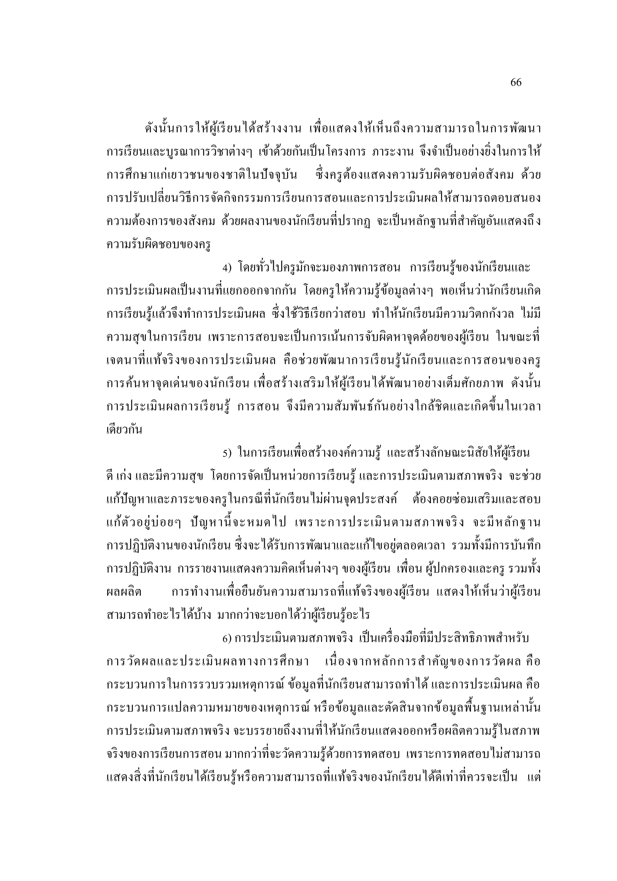 66
ดังนั้นการให้ผู้เรียนได้สร้างงาน เพื่อแสดงให้เห็นถึงความสามารถในการพัฒนา
การเรียนและบูรณาการวิชาต่างๆ เข้าด้วยกันเป็นโครงการ ภาระงาน จึงจําเป็นอย่างยิ่งในการให้
การศึกษาแก่เยาวชนของชาติในปัจจุบัน ซึ่งครูต้องแสดงความรับผิดชอบต่อสังคม ด้วย
การปรับเปลี่ยนวิธีการจัดกิจกรรมการเรียนการสอนและการประเมินผลให้สามารถตอบสนอง
ความต้องการของสังคม ด้วยผลงานของนักเรียนที่ปรากฏ จะเป็นหลักฐานที่สําคัญอันแสดงถึง
ความรับผิดชอบของครู
4) โดยทั่วไปครูมักจะมองภาพการสอน การเรียนรู้ของนักเรียนและ
การประเมินผลเป็นงานที่แยกออกจากกัน โดยครูให้ความรู้ข้อมูลต่างๆ พอเห็นว่านักเรียนเกิด
การเรียนรู้แล้วจึงทําการประเมินผล ซึ่งใช้วิธีเรียกว่าสอบ ทําให้นักเรียนมีความวิตกกังวล ไม่มี
ความสุขในการเรียน เพราะการสอบจะเป็นการเน้นการจับผิดหาจุดด้อยของผู้เรียน ในขณะที่
เจตนาที่แท้จริงของการประเมินผล คือช่วยพัฒนาการเรียนรู้นักเรียนและการสอนของครู
การค้นหาจุดเด่นของนักเรียน เพื่อสร้างเสริมให้ผู้เรียนได้พัฒนาอย่างเต็มศักยภาพ ดังนั้น
การประเมินผลการเรียนรู้ การสอน จึงมีความสัมพันธ์กันอย่างใกล้ชิดและเกิดขึ้นในเวลา
เดียวกัน
5) ในการเรียนเพื่อสร้างองค์ความรู้ และสร้างลักษณะนิสัยให้ผู้เรียน
ดี เก่ง และมีความสุข โดยการจัดเป็นหน่วยการเรียนรู้ และการประเมินตามสภาพจริง จะช่วย
แก้ปัญหาและภาระของครูในกรณีที่นักเรียนไม่ผ่านจุดประสงค์ ต้องคอยซ่อมเสริมและสอบ
แก้ตัวอยู่บ่อยๆ ปัญหานี้จะหมดไป เพราะการประเมินตามสภาพจริง จะมีหลักฐาน
การปฏิบัติงานของนักเรียน ซึ่งจะได้รับการพัฒนาและแก้ไขอยู่ตลอดเวลา รวมทั้งมีการบันทึก
การปฏิบัติงาน การรายงานแสดงความคิดเห็นต่างๆ ของผู้เรียน เพื่อน ผู้ปกครองและครู รวมทั้ง
ผลผลิต การทํางานเพื่อยืนยันความสามารถที่แท้จริงของผู้เรียน แสดงให้เห็นว่าผู้เรียน
สามารถทําอะไรได้บ้าง มากกว่าจะบอกได้ว่าผู้เรียนรู้อะไร
6) การประเมินตามสภาพจริง เป็นเครื่องมือที่มีประสิทธิภาพสําหรับ
การวัดผลและประเมินผลทางการศึกษา เนื่องจากหลักการสําคัญของการวัดผล คือ
กระบวนการในการรวบรวมเหตุการณ์ ข้อมูลที่นักเรียนสามารถทําได้ และการประเมินผล คือ
กระบวนการแปลความหมายของเหตุการณ์ หรือข้อมูลและตัดสินจากข้อมูลพื้นฐานเหล่านั้น
การประเมินตามสภาพจริง จะบรรยายถึงงานที่ให้นักเรียนแสดงออกหรือผลิตความรู้ในสภาพ
จริงของการเรียนการสอน มากกว่าที่จะวัดความรู้ด้วยการทดสอบ เพราะการทดสอบไม่สามารถ
แสดงสิ่งที่นักเรียนได้เรียนรู้หรือความสามารถที่แท้จริงของนักเรียนได้ดีเท่าที่ควรจะเป็น แต่
 