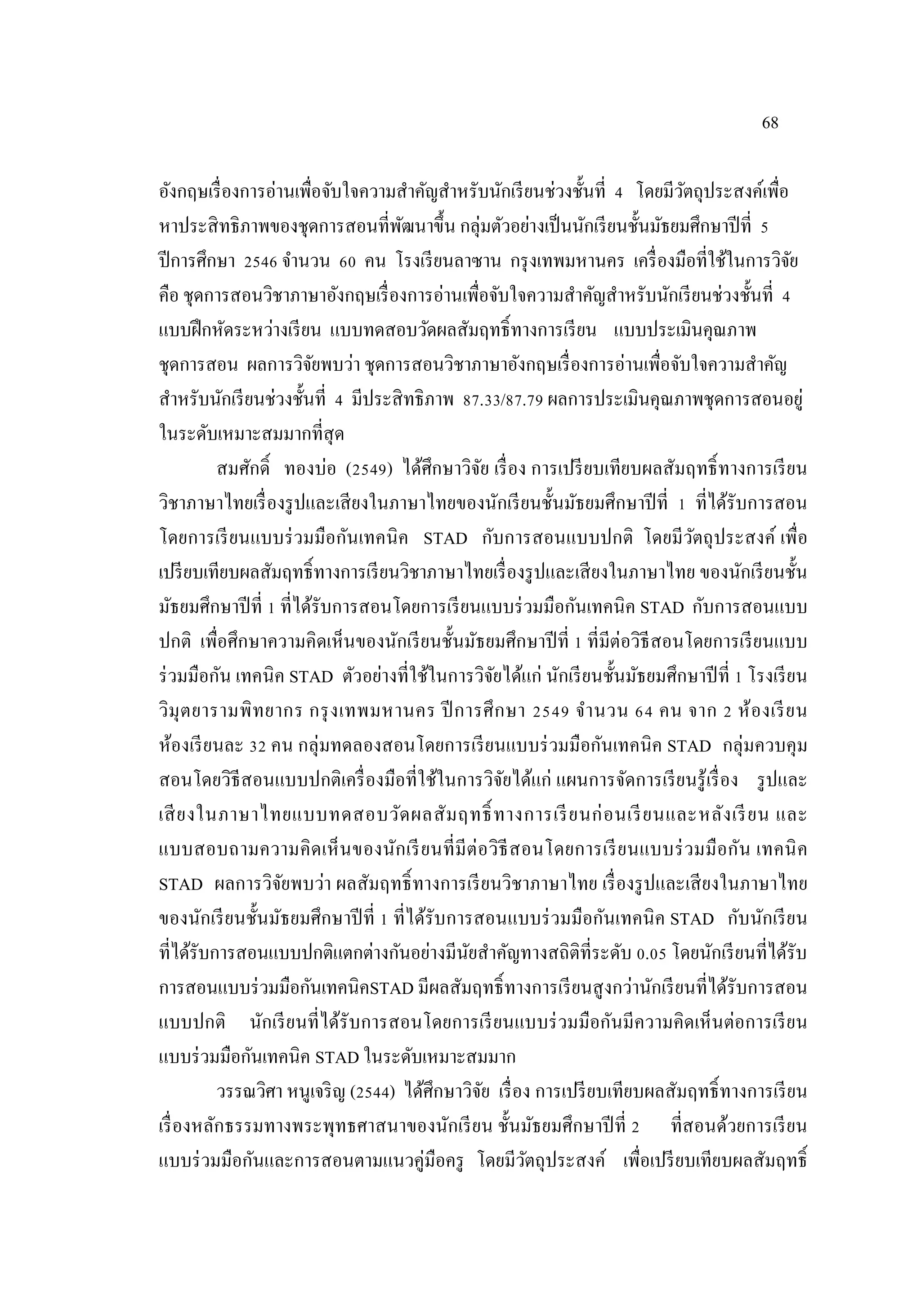68
อังกฤษเรื่องการอ่านเพื่อจับใจความสําคัญสําหรับนักเรียนช่วงชั้นที่ 4 โดยมีวัตถุประสงค์เพื่อ
หาประสิทธิภาพของชุดการสอนที่พัฒนาขึ้น กลุ่มตัวอย่างเป็นนักเรียนชั้นมัธยมศึกษาปีที่ 5
ปีการศึกษา 2546 จํานวน 60 คน โรงเรียนลาซาน กรุงเทพมหานคร เครื่องมือที่ใช้ในการวิจัย
คือ ชุดการสอนวิชาภาษาอังกฤษเรื่องการอ่านเพื่อจับใจความสําคัญสําหรับนักเรียนช่วงชั้นที่ 4
แบบฝึกหัดระหว่างเรียน แบบทดสอบวัดผลสัมฤทธิ์ทางการเรียน แบบประเมินคุณภาพ
ชุดการสอน ผลการวิจัยพบว่า ชุดการสอนวิชาภาษาอังกฤษเรื่องการอ่านเพื่อจับใจความสําคัญ
สําหรับนักเรียนช่วงชั้นที่ 4 มีประสิทธิภาพ 87.33/87.79 ผลการประเมินคุณภาพชุดการสอนอยู่
ในระดับเหมาะสมมากที่สุด
สมศักดิ์ ทองบ่อ (2549) ได้ศึกษาวิจัย เรื่อง การเปรียบเทียบผลสัมฤทธิ์ทางการเรียน
วิชาภาษาไทยเรื่องรูปและเสียงในภาษาไทยของนักเรียนชั้นมัธยมศึกษาปีที่ 1 ที่ได้รับการสอน
โดยการเรียนแบบร่วมมือกันเทคนิค STAD กับการสอนแบบปกติ โดยมีวัตถุประสงค์ เพื่อ
เปรียบเทียบผลสัมฤทธิ์ทางการเรียนวิชาภาษาไทยเรื่องรูปและเสียงในภาษาไทย ของนักเรียนชั้น
มัธยมศึกษาปีที่ 1 ที่ได้รับการสอนโดยการเรียนแบบร่วมมือกันเทคนิค STAD กับการสอนแบบ
ปกติ เพื่อศึกษาความคิดเห็นของนักเรียนชั้นมัธยมศึกษาปีที่ 1 ที่มีต่อวิธีสอนโดยการเรียนแบบ
ร่วมมือกัน เทคนิค STAD ตัวอย่างที่ใช้ในการวิจัยได้แก่ นักเรียนชั้นมัธยมศึกษาปีที่ 1 โรงเรียน
วิมุตยารามพิทยากร กรุงเทพมหานคร ปีการศึกษา 2549 จํานวน 64 คน จาก 2 ห้องเรียน
ห้องเรียนละ 32 คน กลุ่มทดลองสอนโดยการเรียนแบบร่วมมือกันเทคนิค STAD กลุ่มควบคุม
สอนโดยวิธีสอนแบบปกติเครื่องมือที่ใช้ในการวิจัยได้แก่ แผนการจัดการเรียนรู้เรื่อง รูปและ
เสียงในภาษาไทยแบบทดสอบวัดผลสัมฤทธิ์ ทางการเรียนก่อนเรียนและหลังเรียน และ
แบบสอบถามความคิดเห็นของนักเรียนที่มีต่อวิธีสอนโดยการเรียนแบบร่วมมือกัน เทคนิค
STAD ผลการวิจัยพบว่า ผลสัมฤทธิ์ทางการเรียนวิชาภาษาไทย เรื่องรูปและเสียงในภาษาไทย
ของนักเรียนชั้นมัธยมศึกษาปีที่ 1 ที่ได้รับการสอนแบบร่วมมือกันเทคนิค STAD กับนักเรียน
ที่ได้รับการสอนแบบปกติแตกต่างกันอย่างมีนัยสําคัญทางสถิติที่ระดับ 0.05 โดยนักเรียนที่ได้รับ
การสอนแบบร่วมมือกันเทคนิคSTAD มีผลสัมฤทธิ์ทางการเรียนสูงกว่านักเรียนที่ได้รับการสอน
แบบปกติ นักเรียนที่ได้รับการสอนโดยการเรียนแบบร่วมมือกันมีความคิดเห็นต่อการเรียน
แบบร่วมมือกันเทคนิค STAD ในระดับเหมาะสมมาก
วรรณวิศา หนูเจริญ (2544) ได้ศึกษาวิจัย เรื่อง การเปรียบเทียบผลสัมฤทธิ์ทางการเรียน
เรื่องหลักธรรมทางพระพุทธศาสนาของนักเรียน ชั้นมัธยมศึกษาปีที่ 2 ที่สอนด้วยการเรียน
แบบร่วมมือกันและการสอนตามแนวคู่มือครู โดยมีวัตถุประสงค์ เพื่อเปรียบเทียบผลสัมฤทธิ์
 