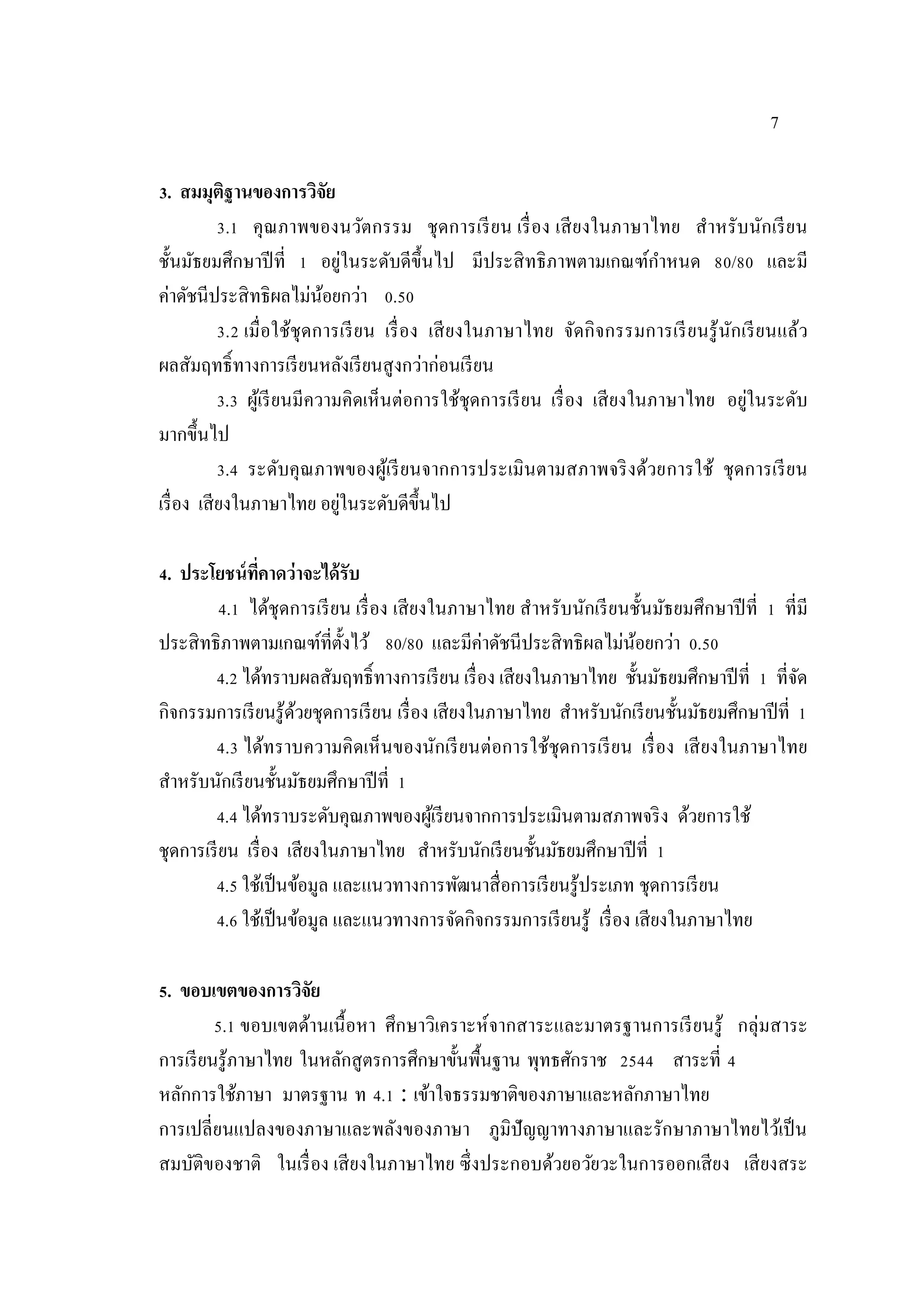 7
3. สมมุติฐานของการวิจัย
3.1 คุณภาพของนวัตกรรม ชุดการเรียน เรื่อง เสียงในภาษาไทย สําหรับนักเรียน
ชั้นมัธยมศึกษาปีที่ 1 อยู่ในระดับดีขึ้นไป มีประสิทธิภาพตามเกณฑ์กําหนด 80/80 และมี
ค่าดัชนีประสิทธิผลไม่น้อยกว่า 0.50
3.2 เมื่อใช้ชุดการเรียน เรื่อง เสียงในภาษาไทย จัดกิจกรรมการเรียนรู้นักเรียนแล้ว
ผลสัมฤทธิ์ทางการเรียนหลังเรียนสูงกว่าก่อนเรียน
3.3 ผู้เรียนมีความคิดเห็นต่อการใช้ชุดการเรียน เรื่อง เสียงในภาษาไทย อยู่ในระดับ
มากขึ้นไป
3.4 ระดับคุณภาพของผู้เรียนจากการประเมินตามสภาพจริงด้วยการใช้ ชุดการเรียน
เรื่อง เสียงในภาษาไทย อยู่ในระดับดีขึ้นไป
4. ประโยชน์ที่คาดว่าจะได้รับ
4.1 ได้ชุดการเรียน เรื่อง เสียงในภาษาไทย สําหรับนักเรียนชั้นมัธยมศึกษาปีที่ 1 ที่มี
ประสิทธิภาพตามเกณฑ์ที่ตั้งไว้ 80/80 และมีค่าดัชนีประสิทธิผลไม่น้อยกว่า 0.50
4.2 ได้ทราบผลสัมฤทธิ์ทางการเรียน เรื่อง เสียงในภาษาไทย ชั้นมัธยมศึกษาปีที่ 1 ที่จัด
กิจกรรมการเรียนรู้ด้วยชุดการเรียน เรื่อง เสียงในภาษาไทย สําหรับนักเรียนชั้นมัธยมศึกษาปีที่ 1
4.3 ได้ทราบความคิดเห็นของนักเรียนต่อการใช้ชุดการเรียน เรื่อง เสียงในภาษาไทย
สําหรับนักเรียนชั้นมัธยมศึกษาปีที่ 1
4.4 ได้ทราบระดับคุณภาพของผู้เรียนจากการประเมินตามสภาพจริง ด้วยการใช้
ชุดการเรียน เรื่อง เสียงในภาษาไทย สําหรับนักเรียนชั้นมัธยมศึกษาปีที่ 1
4.5 ใช้เป็นข้อมูล และแนวทางการพัฒนาสื่อการเรียนรู้ประเภท ชุดการเรียน
4.6 ใช้เป็นข้อมูล และแนวทางการจัดกิจกรรมการเรียนรู้ เรื่อง เสียงในภาษาไทย
5. ขอบเขตของการวิจัย
5.1 ขอบเขตด้านเนื้อหา ศึกษาวิเคราะห์จากสาระและมาตรฐานการเรียนรู้ กลุ่มสาระ
การเรียนรู้ภาษาไทย ในหลักสูตรการศึกษาขั้นพื้นฐาน พุทธศักราช 2544 สาระที่ 4
หลักการใช้ภาษา มาตรฐาน ท 4.1 : เข้าใจธรรมชาติของภาษาและหลักภาษาไทย
การเปลี่ยนแปลงของภาษาและพลังของภาษา ภูมิปัญญาทางภาษาและรักษาภาษาไทยไว้เป็น
สมบัติของชาติ ในเรื่อง เสียงในภาษาไทย ซึ่งประกอบด้วยอวัยวะในการออกเสียง เสียงสระ
 