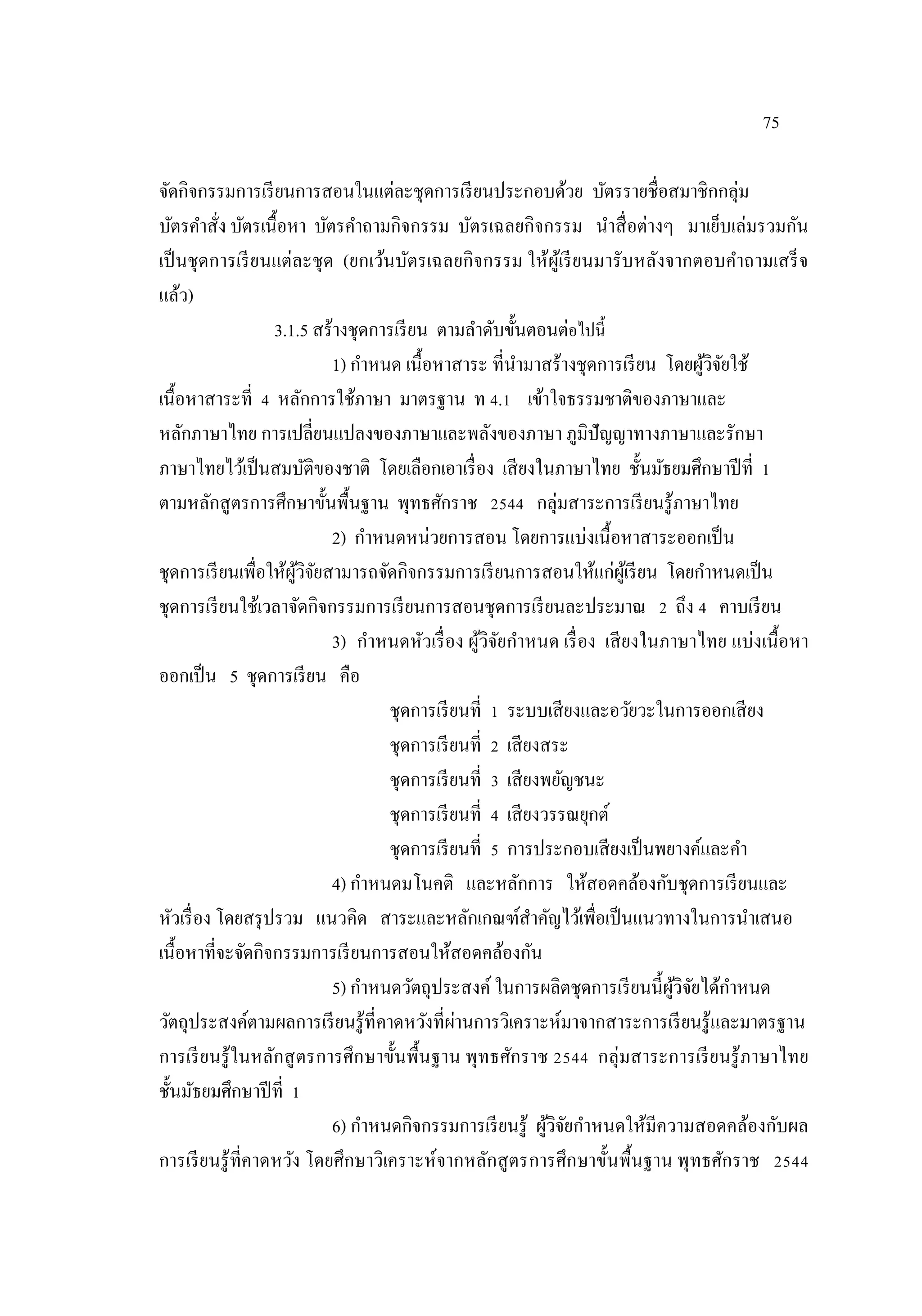 75
จัดกิจกรรมการเรียนการสอนในแต่ละชุดการเรียนประกอบด้วย บัตรรายชื่อสมาชิกกลุ่ม
บัตรคําสั่ง บัตรเนื้อหา บัตรคําถามกิจกรรม บัตรเฉลยกิจกรรม นําสื่อต่างๆ มาเย็บเล่มรวมกัน
เป็นชุดการเรียนแต่ละชุด (ยกเว้นบัตรเฉลยกิจกรรม ให้ผู้เรียนมารับหลังจากตอบคําถามเสร็จ
แล้ว)
3.1.5 สร้างชุดการเรียน ตามลําดับขั้นตอนต่อไปนี้
1) กําหนด เนื้อหาสาระ ที่นํามาสร้างชุดการเรียน โดยผู้วิจัยใช้
เนื้อหาสาระที่ 4 หลักการใช้ภาษา มาตรฐาน ท 4.1 เข้าใจธรรมชาติของภาษาและ
หลักภาษาไทย การเปลี่ยนแปลงของภาษาและพลังของภาษา ภูมิปัญญาทางภาษาและรักษา
ภาษาไทยไว้เป็นสมบัติของชาติ โดยเลือกเอาเรื่อง เสียงในภาษาไทย ชั้นมัธยมศึกษาปีที่ 1
ตามหลักสูตรการศึกษาขั้นพื้นฐาน พุทธศักราช 2544 กลุ่มสาระการเรียนรู้ภาษาไทย
2) กําหนดหน่วยการสอน โดยการแบ่งเนื้อหาสาระออกเป็น
ชุดการเรียนเพื่อให้ผู้วิจัยสามารถจัดกิจกรรมการเรียนการสอนให้แก่ผู้เรียน โดยกําหนดเป็น
ชุดการเรียนใช้เวลาจัดกิจกรรมการเรียนการสอนชุดการเรียนละประมาณ 2 ถึง 4 คาบเรียน
3) กําหนดหัวเรื่อง ผู้วิจัยกําหนด เรื่อง เสียงในภาษาไทย แบ่งเนื้อหา
ออกเป็น 5 ชุดการเรียน คือ
ชุดการเรียนที่ 1 ระบบเสียงและอวัยวะในการออกเสียง
ชุดการเรียนที่ 2 เสียงสระ
ชุดการเรียนที่ 3 เสียงพยัญชนะ
ชุดการเรียนที่ 4 เสียงวรรณยุกต์
ชุดการเรียนที่ 5 การประกอบเสียงเป็นพยางค์และคํา
4) กําหนดมโนคติ และหลักการ ให้สอดคล้องกับชุดการเรียนและ
หัวเรื่อง โดยสรุปรวม แนวคิด สาระและหลักเกณฑ์สําคัญไว้เพื่อเป็นแนวทางในการนําเสนอ
เนื้อหาที่จะจัดกิจกรรมการเรียนการสอนให้สอดคล้องกัน
5) กําหนดวัตถุประสงค์ ในการผลิตชุดการเรียนนี้ผู้วิจัยได้กําหนด
วัตถุประสงค์ตามผลการเรียนรู้ที่คาดหวังที่ผ่านการวิเคราะห์มาจากสาระการเรียนรู้และมาตรฐาน
การเรียนรู้ในหลักสูตรการศึกษาขั้นพื้นฐาน พุทธศักราช 2544 กลุ่มสาระการเรียนรู้ภาษาไทย
ชั้นมัธยมศึกษาปีที่ 1
6) กําหนดกิจกรรมการเรียนรู้ ผู้วิจัยกําหนดให้มีความสอดคล้องกับผล
การเรียนรู้ที่คาดหวัง โดยศึกษาวิเคราะห์จากหลักสูตรการศึกษาขั้นพื้นฐาน พุทธศักราช 2544
 