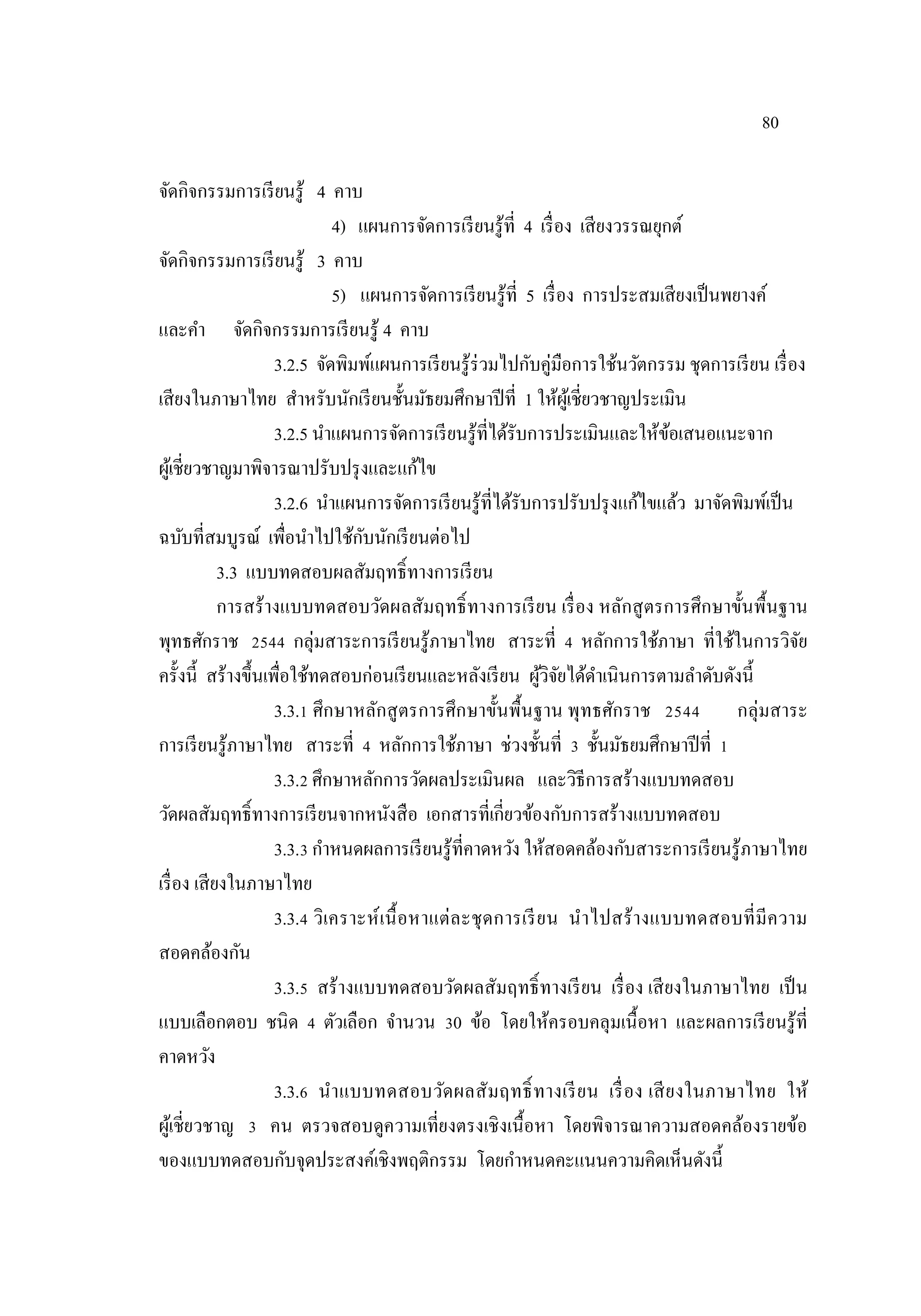 80
จัดกิจกรรมการเรียนรู้ 4 คาบ
4) แผนการจัดการเรียนรู้ที่ 4 เรื่อง เสียงวรรณยุกต์
จัดกิจกรรมการเรียนรู้ 3 คาบ
5) แผนการจัดการเรียนรู้ที่ 5 เรื่อง การประสมเสียงเป็นพยางค์
และคํา จัดกิจกรรมการเรียนรู้ 4 คาบ
3.2.5 จัดพิมพ์แผนการเรียนรู้ร่วมไปกับคู่มือการใช้นวัตกรรม ชุดการเรียน เรื่อง
เสียงในภาษาไทย สําหรับนักเรียนชั้นมัธยมศึกษาปีที่ 1 ให้ผู้เชี่ยวชาญประเมิน
3.2.5 นําแผนการจัดการเรียนรู้ที่ได้รับการประเมินและให้ข้อเสนอแนะจาก
ผู้เชี่ยวชาญมาพิจารณาปรับปรุงและแก้ไข
3.2.6 นําแผนการจัดการเรียนรู้ที่ได้รับการปรับปรุงแก้ไขแล้ว มาจัดพิมพ์เป็น
ฉบับที่สมบูรณ์ เพื่อนําไปใช้กับนักเรียนต่อไป
3.3 แบบทดสอบผลสัมฤทธิ์ทางการเรียน
การสร้างแบบทดสอบวัดผลสัมฤทธิ์ทางการเรียน เรื่อง หลักสูตรการศึกษาขั้นพื้นฐาน
พุทธศักราช 2544 กลุ่มสาระการเรียนรู้ภาษาไทย สาระที่ 4 หลักการใช้ภาษา ที่ใช้ในการวิจัย
ครั้งนี้ สร้างขึ้นเพื่อใช้ทดสอบก่อนเรียนและหลังเรียน ผู้วิจัยได้ดําเนินการตามลําดับดังนี้
3.3.1 ศึกษาหลักสูตรการศึกษาขั้นพื้นฐาน พุทธศักราช 2544 กลุ่มสาระ
การเรียนรู้ภาษาไทย สาระที่ 4 หลักการใช้ภาษา ช่วงชั้นที่ 3 ชั้นมัธยมศึกษาปีที่ 1
3.3.2 ศึกษาหลักการวัดผลประเมินผล และวิธีการสร้างแบบทดสอบ
วัดผลสัมฤทธิ์ทางการเรียนจากหนังสือ เอกสารที่เกี่ยวข้องกับการสร้างแบบทดสอบ
3.3.3 กําหนดผลการเรียนรู้ที่คาดหวัง ให้สอดคล้องกับสาระการเรียนรู้ภาษาไทย
เรื่อง เสียงในภาษาไทย
3.3.4 วิเคราะห์เนื้อหาแต่ละชุดการเรียน นําไปสร้างแบบทดสอบที่มีความ
สอดคล้องกัน
3.3.5 สร้างแบบทดสอบวัดผลสัมฤทธิ์ทางเรียน เรื่อง เสียงในภาษาไทย เป็น
แบบเลือกตอบ ชนิด 4 ตัวเลือก จํานวน 30 ข้อ โดยให้ครอบคลุมเนื้อหา และผลการเรียนรู้ที่
คาดหวัง
3.3.6 นําแบบทดสอบวัดผลสัมฤทธิ์ทางเรียน เรื่อง เสียงในภาษาไทย ให้
ผู้เชี่ยวชาญ 3 คน ตรวจสอบดูความเที่ยงตรงเชิงเนื้อหา โดยพิจารณาความสอดคล้องรายข้อ
ของแบบทดสอบกับจุดประสงค์เชิงพฤติกรรม โดยกําหนดคะแนนความคิดเห็นดังนี้
 