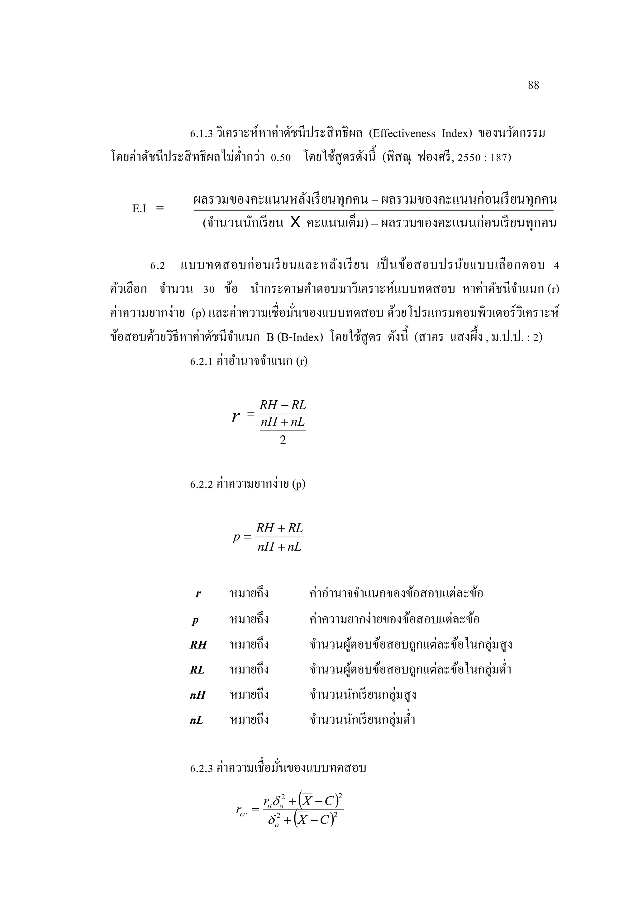 88
6.1.3 วิเคราะห์หาค่าดัชนีประสิทธิผล (Effectiveness Index) ของนวัตกรรม
โดยค่าดัชนีประสิทธิผลไม่ตํ่ากว่า 0.50 โดยใช้สูตรดังนี้ (พิสณุ ฟองศรี, 2550 : 187)
ผลรวมของคะแนนหลังเรียนทุกคน – ผลรวมของคะแนนก่อนเรียนทุกคน
(จํานวนนักเรียน X คะแนนเต็ม) – ผลรวมของคะแนนก่อนเรียนทุกคน
6.2 แบบทดสอบก่อนเรียนและหลังเรียน เป็นข้อสอบปรนัยแบบเลือกตอบ 4
ตัวเลือก จํานวน 30 ข้อ นํากระดาษคําตอบมาวิเคราะห์แบบทดสอบ หาค่าดัชนีจําแนก (r)
ค่าความยากง่าย (p) และค่าความเชื่อมั่นของแบบทดสอบ ด้วยโปรแกรมคอมพิวเตอร์วิเคราะห์
ข้อสอบด้วยวิธีหาค่าดัชนีจําแนก B (B-Index) โดยใช้สูตร ดังนี้ (สาคร แสงผึ้ง , ม.ป.ป. : 2)
6.2.1 ค่าอํานาจจําแนก (r)
2
nLnH
RLRH
r 


6.2.2 ค่าความยากง่าย (p)
nLnH
RLRH
p



r หมายถึง ค่าอํานาจจําแนกของข้อสอบแต่ละข้อ
p หมายถึง ค่าความยากง่ายของข้อสอบแต่ละข้อ
RH หมายถึง จํานวนผู้ตอบข้อสอบถูกแต่ละข้อในกลุ่มสูง
RL หมายถึง จํานวนผู้ตอบข้อสอบถูกแต่ละข้อในกลุ่มตํ่า
nH หมายถึง จํานวนนักเรียนกลุ่มสูง
nL หมายถึง จํานวนนักเรียนกลุ่มตํ่า
6.2.3 ค่าความเชื่อมั่นของแบบทดสอบ
 
 22
22
CX
CXr
r
o
ott
cc





E.I =
 