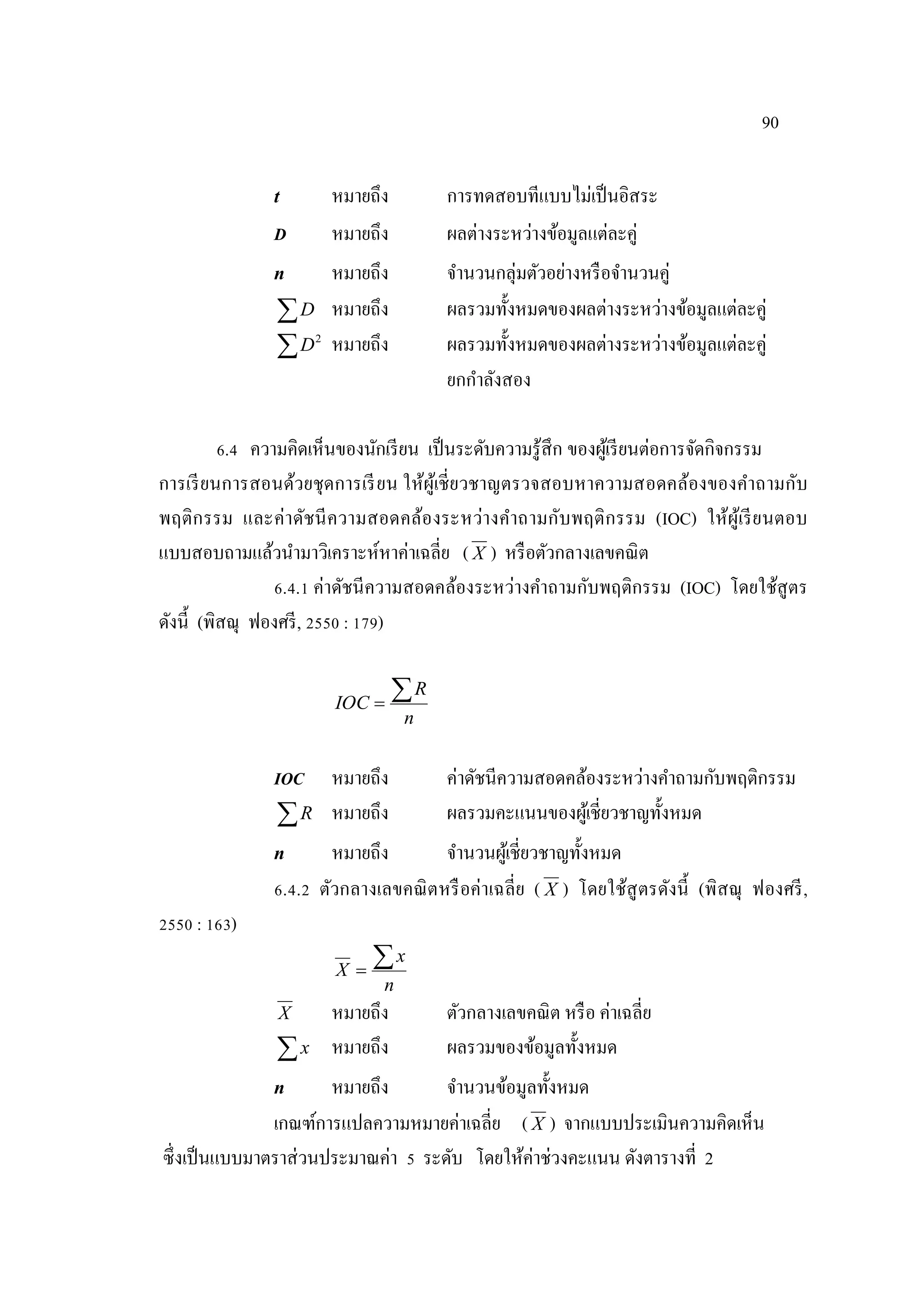 90
t หมายถึง การทดสอบทีแบบไม่เป็นอิสระ
D หมายถึง ผลต่างระหว่างข้อมูลแต่ละคู่
n หมายถึง จํานวนกลุ่มตัวอย่างหรือจํานวนคู่
D หมายถึง ผลรวมทั้งหมดของผลต่างระหว่างข้อมูลแต่ละคู่
 2
D หมายถึง ผลรวมทั้งหมดของผลต่างระหว่างข้อมูลแต่ละคู่
ยกกําลังสอง
6.4 ความคิดเห็นของนักเรียน เป็นระดับความรู้สึก ของผู้เรียนต่อการจัดกิจกรรม
การเรียนการสอนด้วยชุดการเรียน ให้ผู้เชี่ยวชาญตรวจสอบหาความสอดคล้องของคําถามกับ
พฤติกรรม และค่าดัชนีความสอดคล้องระหว่างคําถามกับพฤติกรรม (IOC) ให้ผู้เรียนตอบ
แบบสอบถามแล้วนํามาวิเคราะห์หาค่าเฉลี่ย ( X ) หรือตัวกลางเลขคณิต
6.4.1 ค่าดัชนีความสอดคล้องระหว่างคําถามกับพฤติกรรม (IOC) โดยใช้สูตร
ดังนี้ (พิสณุ ฟองศรี, 2550 : 179)
n
R
IOC

IOC หมายถึง ค่าดัชนีความสอดคล้องระหว่างคําถามกับพฤติกรรม
R หมายถึง ผลรวมคะแนนของผู้เชี่ยวชาญทั้งหมด
n หมายถึง จํานวนผู้เชี่ยวชาญทั้งหมด
6.4.2 ตัวกลางเลขคณิตหรือค่าเฉลี่ย ( X ) โดยใช้สูตรดังนี้ (พิสณุ ฟองศรี,
2550 : 163)
n
x
X

X หมายถึง ตัวกลางเลขคณิต หรือ ค่าเฉลี่ย
x หมายถึง ผลรวมของข้อมูลทั้งหมด
n หมายถึง จํานวนข้อมูลทั้งหมด
เกณฑ์การแปลความหมายค่าเฉลี่ย ( X ) จากแบบประเมินความคิดเห็น
ซึ่งเป็นแบบมาตราส่วนประมาณค่า 5 ระดับ โดยให้ค่าช่วงคะแนน ดังตารางที่ 2
 