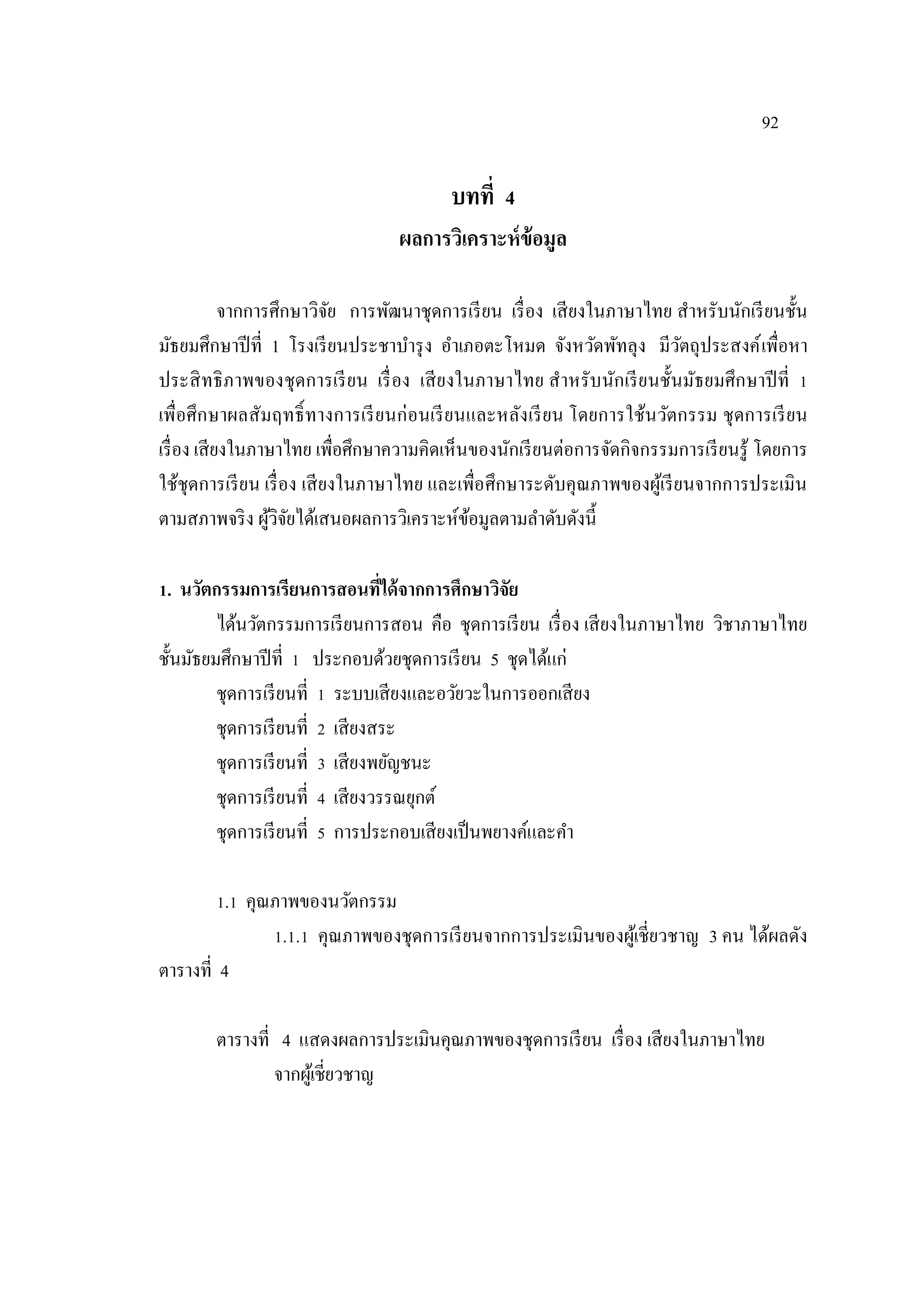 92
บทที่ 4
ผลการวิเคราะห์ข้อมูล
จากการศึกษาวิจัย การพัฒนาชุดการเรียน เรื่อง เสียงในภาษาไทย สําหรับนักเรียนชั้น
มัธยมศึกษาปีที่ 1 โรงเรียนประชาบํารุง อําเภอตะโหมด จังหวัดพัทลุง มีวัตถุประสงค์เพื่อหา
ประสิทธิภาพของชุดการเรียน เรื่อง เสียงในภาษาไทย สําหรับนักเรียนชั้นมัธยมศึกษาปีที่ 1
เพื่อศึกษาผลสัมฤทธิ์ทางการเรียนก่อนเรียนและหลังเรียน โดยการใช้นวัตกรรม ชุดการเรียน
เรื่อง เสียงในภาษาไทย เพื่อศึกษาความคิดเห็นของนักเรียนต่อการจัดกิจกรรมการเรียนรู้ โดยการ
ใช้ชุดการเรียน เรื่อง เสียงในภาษาไทย และเพื่อศึกษาระดับคุณภาพของผู้เรียนจากการประเมิน
ตามสภาพจริง ผู้วิจัยได้เสนอผลการวิเคราะห์ข้อมูลตามลําดับดังนี้
1. นวัตกรรมการเรียนการสอนที่ได้จากการศึกษาวิจัย
ได้นวัตกรรมการเรียนการสอน คือ ชุดการเรียน เรื่อง เสียงในภาษาไทย วิชาภาษาไทย
ชั้นมัธยมศึกษาปีที่ 1 ประกอบด้วยชุดการเรียน 5 ชุดได้แก่
ชุดการเรียนที่ 1 ระบบเสียงและอวัยวะในการออกเสียง
ชุดการเรียนที่ 2 เสียงสระ
ชุดการเรียนที่ 3 เสียงพยัญชนะ
ชุดการเรียนที่ 4 เสียงวรรณยุกต์
ชุดการเรียนที่ 5 การประกอบเสียงเป็นพยางค์และคํา
1.1 คุณภาพของนวัตกรรม
1.1.1 คุณภาพของชุดการเรียนจากการประเมินของผู้เชี่ยวชาญ 3 คน ได้ผลดัง
ตารางที่ 4
ตารางที่ 4 แสดงผลการประเมินคุณภาพของชุดการเรียน เรื่อง เสียงในภาษาไทย
จากผู้เชี่ยวชาญ
 