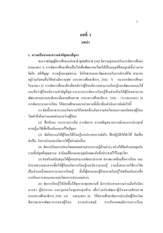 1
บทที่ 1
บทนา
1. ความเป็นมาและความสาคัญของปัญหา
พระราชบัญญัติการศึกษาแห่งชาติ พุทธศักราช 2542 มีความมุ่งหมายในการจัดการศึกษา
ตามมาตรา 6 การจัดการศึกษาต้องเป็นไปเพื่อพัฒนาคนไทยให้เป็นมนุษย์ที่สมบูรณ์ทั้งร่างกาย
จิตใจ สติปัญญา ความรู้และคุณธรรม มีจริยธรรมและวัฒนธรรมในการดํารงชีวิต สามารถ
อยู่ร่วมกับคนอื่นได้อย่างมีความสุข (กระทรวงศึกษาธิการ, 2542 : 7) แนวการจัดการศึกษา
ในมาตรา 22 การจัดการศึกษาต้องยึดหลักว่าผู้เรียนมีความสามารถเรียนรู้และพัฒนาตนเองได้
และถือว่าผู้เรียนมีความสําคัญที่สุด กระบวนการจัดการเรียนรู้ต้องส่งเสริมให้ผู้เรียนสามารถ
พัฒนาตามธรรมชาติและเต็มตามศักยภาพ (กระทรวงศึกษาธิการ, 2542 : 13) และมาตรา 24
การจัดกระบวนการเรียน ให้สถานศึกษาและหน่วยงานที่เกี่ยวข้องดําเนินการดังต่อไปนี้
(1) จัดเนื้อหาสาระและกิจกรรมให้สอดคล้องกับความสนใจและความถนัดของผู้เรียน
โดยคํานึงถึงความแตกต่างระหว่างผู้เรียน
(2) ฝึกทักษะ กระบวนการคิด การจัดการ การเผชิญสถานการณ์และการประยุกต์
ความรู้มาใช้เพื่อป้ องกันและแก้ไขปัญหา
(3) จัดกิจกรรมให้ผู้เรียนได้เรียนรู้จากประสบการณ์จริง ฝึกปฏิบัติให้ทําได้ คิดเป็น
ทําเป็น รักการอ่านและเกิดการใฝ่รู้อย่างต่อเนื่อง
(4) จัดการเรียนการสอนโดยผสมผสานสาระความรู้ด้านต่างๆ อย่างได้สัดส่วนสมดุลกัน
รวมทั้งปลูกฝังคุณธรรม ค่านิยมที่ดีงามและคุณลักษณะอันพึงประสงค์ไว้ในทุกวิชา
(5) ส่งเสริมสนับสนุนให้ผู้สอนสามารถจัดบรรยากาศ สภาพแวดล้อมสื่อการเรียน และ
อํานวยความสะดวกเพื่อให้ผู้เรียนเกิดการเรียนรู้และมีความรอบรู้ รวมทั้งสามารถใช้การวิจัย
เป็นส่วนหนึ่งของกระบวนการเรียนรู้ ทั้งนี้ผู้สอนและผู้เรียนอาจเรียนรู้ไปพร้อมกันจากสื่อ
การเรียนการสอนและแหล่งวิทยาการประเภทต่างๆ
(6) จัดการเรียนรู้ให้เกิดขึ้นได้ทุกเวลาทุกสถานที่ มีการประสานความร่วมมือกับบิดา
มารดา ผู้ปกครอง และบุคคลในชุมชนทุกฝ่ าย เพื่อร่วมกันพัฒนาผู้เรียนตามศักยภาพ
(กระทรวงศึกษาธิการ, 2542 : 14) และมาตรา 26 ให้สถานศึกษาจัดการประเมินผู้เรียนโดย
พิจารณาจากพัฒนาการของผู้เรียน ความประพฤติ การสังเกตพฤติกรรมการเรียน
 