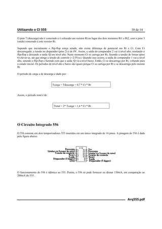 Utilizando o CI 555 10 de 14
Arq555.pdf
O pino 7 (descarga) não é conectado e é colocado um resistor Rt no lugar dos dois resistores Rt1 e Rt2, com o pino 3
(saída) conectado à este resistor Rt.
Supondo que inicialmente o flip-flop esteja setado, não existe diferença de potencial em Rt e Ct. Com Ct
descarregado, a tensão no disparador (pino 2) é de 0V. Assim, a saída do comparador 2 vai à nível alto, resetando o
flip-flop e deixando a saída /Q em nível alto. Neste momento Ct se carrega por Rt, fazendo a tensão de limiar (pino
6) elevar-se, até que atinge a tensão de controle (+2/3Vcc). Quando isso ocorre, a saída do comparador 1 vai a nível
alto, setando o flip-flop e fazendo com que a saída /Q vá a nível baixo. Então, Ct se descarrega por Rt, voltando para
o estado inicial. Os períodos de nível alto e baixo são iguais porque Ct se carrega por Rt e se descarrega pelo mesmo
Rt.
O período de carga e de descarga é dado por:
Tcarga = Tdescarga = 0,7 * Ct * Rt
Assim, o período total é de:
Ttotal = 2* Tcarga = 1,4 * Ct * Rt
O Circuito Integrado 556
O 556 consiste em dois temporizadores 555 inseridos em um único integrado de 14 pinos. A pinagem do 556 é dada
pela figura abaixo:
O funcionamento do 556 é idêntico ao 555. Porém, o 556 só pode fornecer ou drenar 150mA, em comparação ao
200mA do 555.
 